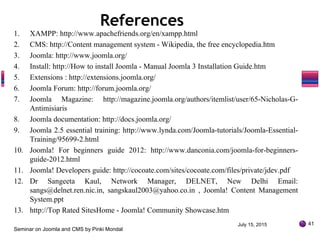 July 15, 2015
Seminar on Joomla and CMS by Pinki Mondal
41
1. XAMPP: http://www.apachefriends.org/en/xampp.html
2. CMS: http://Content management system - Wikipedia, the free encyclopedia.htm
3. Joomla: http://www.joomla.org/
4. Install: http://How to install Joomla - Manual Joomla 3 Installation Guide.htm
5. Extensions : http://extensions.joomla.org/
6. Joomla Forum: http://forum.joomla.org/
7. Joomla Magazine: http://magazine.joomla.org/authors/itemlist/user/65-Nicholas-G-
Antimisiaris
8. Joomla documentation: http://docs.joomla.org/
9. Joomla 2.5 essential training: http://www.lynda.com/Joomla-tutorials/Joomla-Essential-
Training/95699-2.html
10. Joomla! For beginners guide 2012: http://www.danconia.com/joomla-for-beginners-
guide-2012.html
11. Joomla! Developers guide: http://cocoate.com/sites/cocoate.com/files/private/jdev.pdf
12. Dr Sangeeta Kaul, Network Manager, DELNET, New Delhi Email:
sangs@delnet.ren.nic.in, sangskaul2003@yahoo.co.in , Joomla! Content Management
System.ppt
13. http://Top Rated SitesHome - Joomla! Community Showcase.htm
References
 