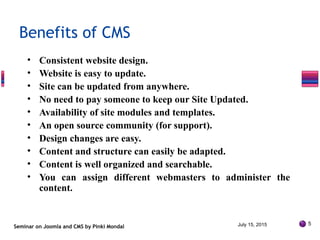 • Consistent website design.
• Website is easy to update.
• Site can be updated from anywhere.
• No need to pay someone to keep our Site Updated.
• Availability of site modules and templates.
• An open source community (for support).
• Design changes are easy.
• Content and structure can easily be adapted.
• Content is well organized and searchable.
• You can assign different webmasters to administer the
content.
Seminar on Joomla and CMS by Pinki Mondal
Benefits of CMS
July 15, 2015 5
 
