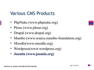 • PhpNuke (www.phpnuke.org)
• Plone (www.plone.org)
• Drupal (www.drupal.org)
• Mambo (www.source.mambo-foundation.org)
• Moodle(www.moodle.org)
• Wordpress(www.wordpress.org)
• Joomla (www.joomla.org)
Seminar on Joomla and CMS by Pinki Mondal
Various CMS Products
July 15, 2015 6
 
