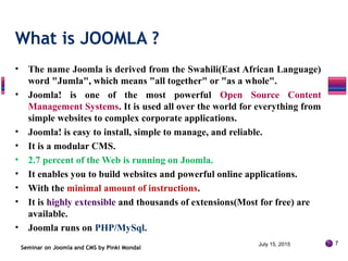 • The name Joomla is derived from the Swahili(East African Language)
word "Jumla", which means "all together" or "as a whole".
• Joomla! is one of the most powerful Open Source Content
Management Systems. It is used all over the world for everything from
simple websites to complex corporate applications.
• Joomla! is easy to install, simple to manage, and reliable.
• It is a modular CMS.
• 2.7 percent of the Web is running on Joomla.
• It enables you to build websites and powerful online applications.
• With the minimal amount of instructions.
• It is highly extensible and thousands of extensions(Most for free) are
available.
• Joomla runs on PHP/MySql.
Seminar on Joomla and CMS by Pinki Mondal
What is JOOMLA ?
July 15, 2015 7
 