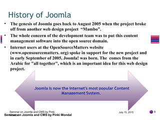 • The genesis of Joomla goes back to August 2005 when the project broke
off from another web design project “Mambo”.
• The whole concern of the development team was to put this content
management software into the open source domain.
• Internet users at the OpenSourceMatters website
(www.opensourcematters. org) spoke in support for the new project and
in early September of 2005, Joomla! was born. The comes from the
Arabic for "all together", which is an important idea for this web design
project.
History of Joomla
July 15, 2015 9
Seminar on Joomla and CMS by Pinki Mondal
Seminar on Joomla and CMS by Pinki
Mondal
 