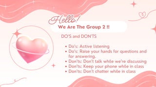 Hello!
Hello!
DO’S and DON’TS
Do’s: Active listening
Do’s: Raise your hands for questions and
for answering.
Don’ts: Don’t talk while we’re discussing
Don’ts: Keep your phone while in class
Don’ts: Don’t chatter while in class
DO’S and DON’TS
Do’s: Active listening
Do’s: Raise your hands for questions and
for answering.
Don’ts: Don’t talk while we’re discussing
Don’ts: Keep your phone while in class
Don’ts: Don’t chatter while in class
We Are The Group 2 !!
We Are The Group 2 !!
 