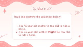 What is it?
What is it?
Read and examine the sentences below:
His 75-year-old mother is too old to ride a
horse.
1.
His 75-year-old mother might be too old
to ride a horse.
2.
 