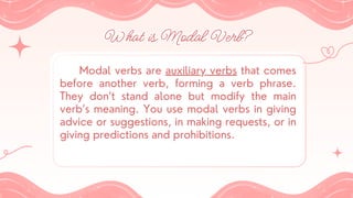 What is Modal Verb?
What is Modal Verb?
Modal verbs are auxiliary verbs that comes
before another verb, forming a verb phrase.
They don’t stand alone but modify the main
verb’s meaning. You use modal verbs in giving
advice or suggestions, in making requests, or in
giving predictions and prohibitions.
 