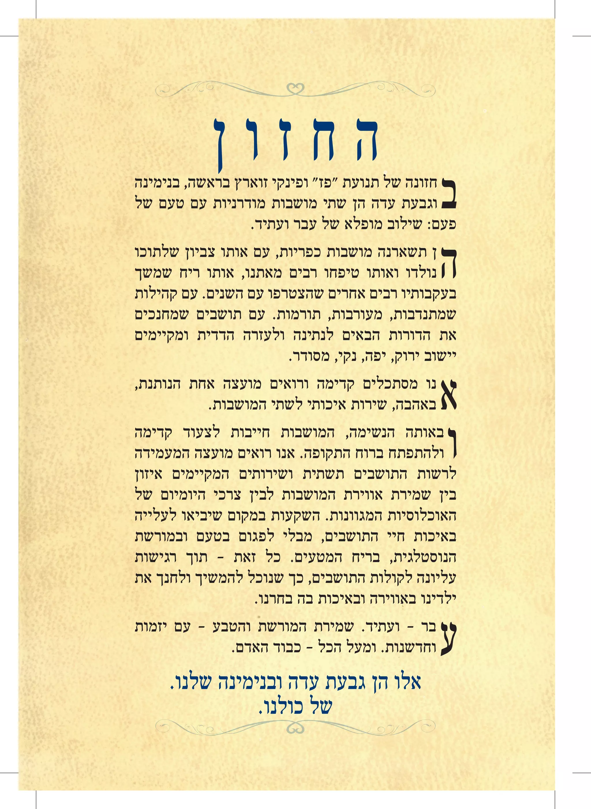 ‫ן‬ ‫ו‬ ‫ז‬ ‫ח‬ ‫ה‬
‫ב‬‫בנימינה‬ ,‫בראשה‬ ‫זוארץ‬ ‫ופינקי‬ "‫"פז‬ ‫תנועת‬ ‫של‬ ‫חזונה‬
‫של‬ ‫טעם‬ ‫עם‬ ‫מודרניות‬ ‫מושבות‬ ‫שתי‬ ‫הן‬ ‫עדה‬ ‫וגבעת‬
.‫ועתיד‬ ‫עבר‬ ‫של‬ ‫מופלא‬ ‫שילוב‬ :‫פעם‬
‫ה‬‫שלתוכו‬ ‫צביון‬ ‫אותו‬ ‫עם‬ ,‫כפריות‬ ‫מושבות‬ ‫תשארנה‬ ‫ן‬
‫שמשך‬ ‫ריח‬ ‫אותו‬ ,‫מאתנו‬ ‫רבים‬ ‫טיפחו‬ ‫ואותו‬ ‫נולדו‬
‫קהילות‬ ‫עם‬ .‫השנים‬ ‫עם‬ ‫שהצטרפו‬ ‫אחרים‬ ‫רבים‬ ‫בעקבותיו‬
‫שמחנכים‬ ‫תושבים‬ ‫עם‬ .‫תורמות‬ ,‫מעורבות‬ ,‫שמתנדבות‬
‫ומקיימים‬ ‫הדדית‬ ‫ולעזרה‬ ‫לנתינה‬ ‫הבאים‬ ‫הדורות‬ ‫את‬
.‫מסודר‬ ,‫נקי‬ ,‫יפה‬ ,‫ירוק‬ ‫יישוב‬
‫א‬,‫הנותנת‬ ‫אחת‬ ‫מועצה‬ ‫ורואים‬ ‫קדימה‬ ‫מסתכלים‬ ‫נו‬
.‫המושבות‬ ‫לשתי‬ ‫איכותי‬ ‫שירות‬ ,‫באהבה‬
‫ו‬‫קדימה‬ ‫לצעוד‬ ‫חייבות‬ ‫המושבות‬ ,‫הנשימה‬ ‫באותה‬
‫המעמידה‬ ‫מועצה‬ ‫רואים‬ ‫אנו‬ .‫התקופה‬ ‫ברוח‬ ‫ולהתפתח‬
‫איזון‬ ‫המקיימים‬ ‫ושירותים‬ ‫תשתית‬ ‫התושבים‬ ‫לרשות‬
‫של‬ ‫היומיום‬ ‫צרכי‬ ‫לבין‬ ‫המושבות‬ ‫אווירת‬ ‫שמירת‬ ‫בין‬
‫לעלייה‬ ‫שיביאו‬ ‫במקום‬ ‫השקעות‬ .‫המגוונות‬ ‫האוכלוסיות‬
‫ובמורשת‬ ‫בטעם‬ ‫לפגום‬ ‫מבלי‬ ,‫התושבים‬ ‫חיי‬ ‫באיכות‬
‫רגישות‬ ‫תוך‬ - ‫זאת‬ ‫כל‬ .‫המטעים‬ ‫בריח‬ ,‫הנוסטלגית‬
‫את‬ ‫ולחנך‬ ‫להמשיך‬ ‫שנוכל‬ ‫כך‬ ,‫התושבים‬ ‫לקולות‬ ‫עליונה‬
.‫בחרנו‬ ‫בה‬ ‫ובאיכות‬ ‫באווירה‬ ‫ילדינו‬
‫ע‬‫יזמות‬ ‫עם‬ – ‫והטבע‬ ‫המורשת‬ ‫שמירת‬ .‫ועתיד‬ – ‫בר‬
.‫האדם‬ ‫כבוד‬ – ‫הכל‬ ‫ומעל‬ .‫וחדשנות‬
.‫שלנו‬ ‫ובנימינה‬ ‫עדה‬ ‫גבעת‬ ‫הן‬ ‫אלו‬
.‫כולנו‬ ‫של‬
 