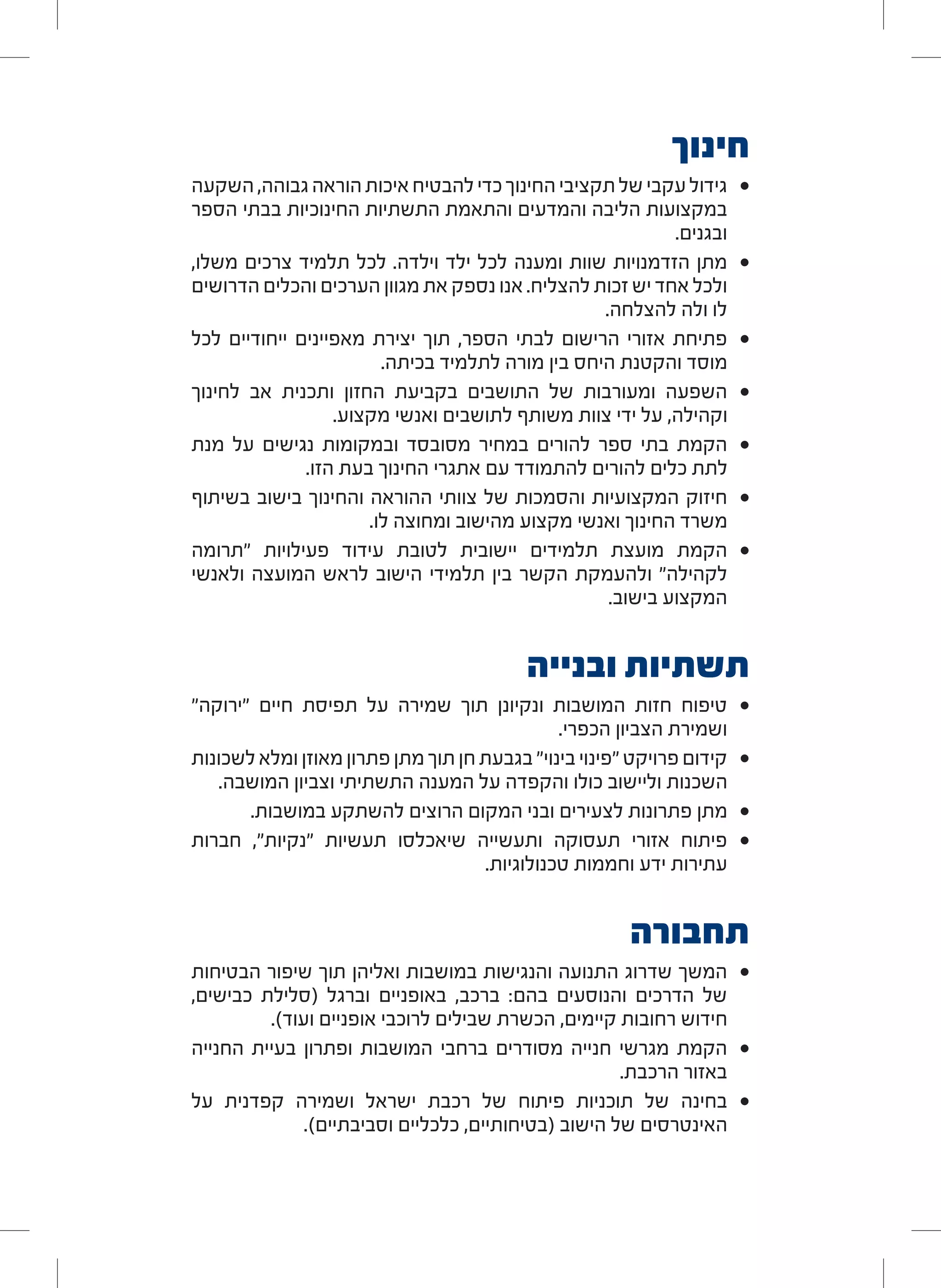 ‫חינוך‬
• 	‫השקעה‬ ,‫גבוהה‬ ‫הוראה‬ ‫איכות‬ ‫להבטיח‬ ‫כדי‬ ‫החינוך‬ ‫תקציבי‬ ‫של‬ ‫עקבי‬ ‫גידול‬
‫הספר‬ ‫בבתי‬ ‫החינוכיות‬ ‫התשתיות‬ ‫והתאמת‬ ‫והמדעים‬ ‫הליבה‬ ‫במקצועות‬
.‫ובגנים‬
• 	,‫משלו‬ ‫צרכים‬ ‫תלמיד‬ ‫לכל‬ .‫וילדה‬ ‫ילד‬ ‫לכל‬ ‫ומענה‬ ‫שוות‬ ‫הזדמנויות‬ ‫מתן‬
‫הדרושים‬ ‫והכלים‬ ‫הערכים‬ ‫מגוון‬ ‫את‬ ‫נספק‬ ‫אנו‬ .‫להצליח‬ ‫זכות‬ ‫יש‬ ‫אחד‬ ‫ולכל‬
.‫להצלחה‬ ‫ולה‬ ‫לו‬
• 	‫לכל‬ ‫ייחודיים‬ ‫מאפיינים‬ ‫יצירת‬ ‫תוך‬ ,‫הספר‬ ‫לבתי‬ ‫הרישום‬ ‫אזורי‬ ‫פתיחת‬
.‫בכיתה‬ ‫לתלמיד‬ ‫מורה‬ ‫בין‬ ‫היחס‬ ‫והקטנת‬ ‫מוסד‬
• 	‫לחינוך‬ ‫אב‬ ‫ותכנית‬ ‫החזון‬ ‫בקביעת‬ ‫התושבים‬ ‫של‬ ‫ומעורבות‬ ‫השפעה‬
.‫מקצוע‬ ‫ואנשי‬ ‫לתושבים‬ ‫משותף‬ ‫צוות‬ ‫ידי‬ ‫על‬ ,‫וקהילה‬
• 	‫מנת‬ ‫על‬ ‫נגישים‬ ‫ובמקומות‬ ‫מסובסד‬ ‫במחיר‬ ‫להורים‬ ‫ספר‬ ‫בתי‬ ‫הקמת‬
.‫הזו‬ ‫בעת‬ ‫החינוך‬ ‫אתגרי‬ ‫עם‬ ‫להתמודד‬ ‫להורים‬ ‫כלים‬ ‫לתת‬
• 	‫בשיתוף‬ ‫בישוב‬ ‫והחינוך‬ ‫ההוראה‬ ‫צוותי‬ ‫של‬ ‫והסמכות‬ ‫המקצועיות‬ ‫חיזוק‬
.‫לו‬ ‫ומחוצה‬ ‫מהישוב‬ ‫מקצוע‬ ‫ואנשי‬ ‫החינוך‬ ‫משרד‬
• 	‫"תרומה‬ ‫פעילויות‬ ‫עידוד‬ ‫לטובת‬ ‫יישובית‬ ‫תלמידים‬ ‫מועצת‬ ‫הקמת‬
‫ולאנשי‬ ‫המועצה‬ ‫לראש‬ ‫הישוב‬ ‫תלמידי‬ ‫בין‬ ‫הקשר‬ ‫ולהעמקת‬ "‫לקהילה‬
.‫בישוב‬ ‫המקצוע‬
‫ובנייה‬ ‫תשתיות‬
• 	"‫"ירוקה‬ ‫חיים‬ ‫תפיסת‬ ‫על‬ ‫שמירה‬ ‫תוך‬ ‫ונקיונן‬ ‫המושבות‬ ‫חזות‬ ‫טיפוח‬
.‫הכפרי‬ ‫הצביון‬ ‫ושמירת‬
• 	‫לשכונות‬ ‫ומלא‬ ‫מאוזן‬ ‫פתרון‬ ‫מתן‬ ‫תוך‬ ‫חן‬ ‫בגבעת‬ "‫בינוי‬ ‫"פינוי‬ ‫פרויקט‬ ‫קידום‬
.‫המושבה‬ ‫וצביון‬ ‫התשתיתי‬ ‫המענה‬ ‫על‬ ‫והקפדה‬ ‫כולו‬ ‫וליישוב‬ ‫השכנות‬
• 	.‫במושבות‬ ‫להשתקע‬ ‫הרוצים‬ ‫המקום‬ ‫ובני‬ ‫לצעירים‬ ‫פתרונות‬ ‫מתן‬
• 	‫חברות‬ ,"‫"נקיות‬ ‫תעשיות‬ ‫שיאכלסו‬ ‫ותעשייה‬ ‫תעסוקה‬ ‫אזורי‬ ‫פיתוח‬
.‫טכנולוגיות‬ ‫וחממות‬ ‫ידע‬ ‫עתירות‬
‫תחבורה‬
• 	‫הבטיחות‬ ‫שיפור‬ ‫תוך‬ ‫ואליהן‬ ‫במושבות‬ ‫והנגישות‬ ‫התנועה‬ ‫שדרוג‬ ‫המשך‬
,‫כבישים‬ ‫(סלילת‬ ‫וברגל‬ ‫באופניים‬ ,‫ברכב‬ :‫בהם‬ ‫והנוסעים‬ ‫הדרכים‬ ‫של‬
.)‫ועוד‬ ‫אופניים‬ ‫לרוכבי‬ ‫שבילים‬ ‫הכשרת‬ ,‫קיימים‬ ‫רחובות‬ ‫חידוש‬
• 	‫החנייה‬ ‫בעיית‬ ‫ופתרון‬ ‫המושבות‬ ‫ברחבי‬ ‫מסודרים‬ ‫חנייה‬ ‫מגרשי‬ ‫הקמת‬
.‫הרכבת‬ ‫באזור‬
• 	‫על‬ ‫קפדנית‬ ‫ושמירה‬ ‫ישראל‬ ‫רכבת‬ ‫של‬ ‫פיתוח‬ ‫תוכניות‬ ‫של‬ ‫בחינה‬
.)‫וסביבתיים‬ ‫כלכליים‬ ,‫(בטיחותיים‬ ‫הישוב‬ ‫של‬ ‫האינטרסים‬
 