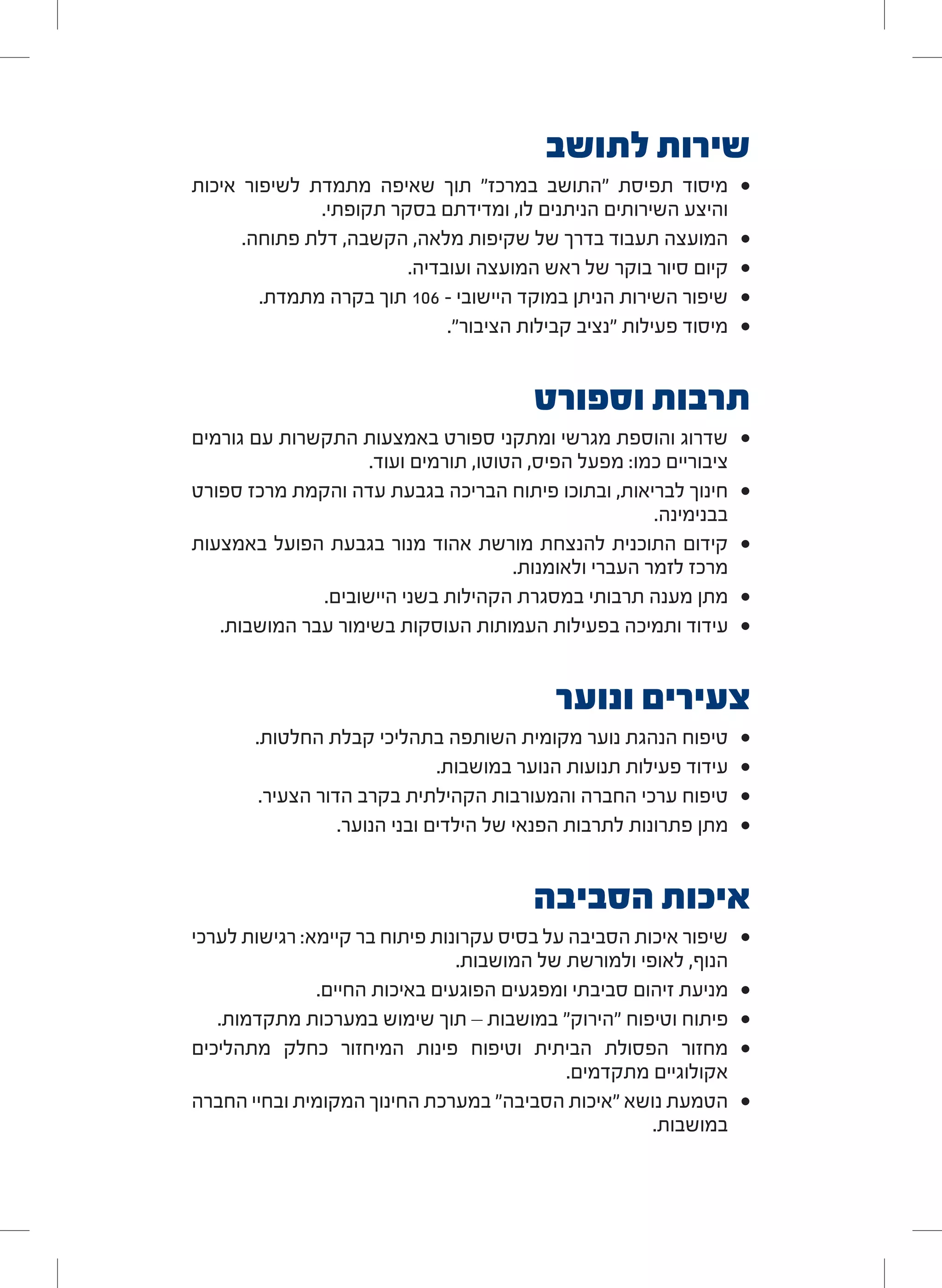 ‫לתושב‬ ‫שירות‬
• 	‫איכות‬ ‫לשיפור‬ ‫מתמדת‬ ‫שאיפה‬ ‫תוך‬ "‫במרכז‬ ‫"התושב‬ ‫תפיסת‬ ‫מיסוד‬
.‫תקופתי‬ ‫בסקר‬ ‫ומדידתם‬ ,‫לו‬ ‫הניתנים‬ ‫השירותים‬ ‫והיצע‬
• 	.‫פתוחה‬ ‫דלת‬ ,‫הקשבה‬ ,‫מלאה‬ ‫שקיפות‬ ‫של‬ ‫בדרך‬ ‫תעבוד‬ ‫המועצה‬
• 	.‫ועובדיה‬ ‫המועצה‬ ‫ראש‬ ‫של‬ ‫בוקר‬ ‫סיור‬ ‫קיום‬
• 	.‫מתמדת‬ ‫בקרה‬ ‫תוך‬ 106 - ‫היישובי‬ ‫במוקד‬ ‫הניתן‬ ‫השירות‬ ‫שיפור‬
• 	."‫הציבור‬ ‫קבילות‬ ‫"נציב‬ ‫פעילות‬ ‫מיסוד‬
‫וספורט‬ ‫תרבות‬
• 	‫גורמים‬ ‫עם‬ ‫התקשרות‬ ‫באמצעות‬ ‫ספורט‬ ‫ומתקני‬ ‫מגרשי‬ ‫והוספת‬ ‫שדרוג‬
.‫ועוד‬ ‫תורמים‬ ,‫הטוטו‬ ,‫הפיס‬ ‫מפעל‬ :‫כמו‬ ‫ציבוריים‬
• 	‫ספורט‬ ‫מרכז‬ ‫והקמת‬ ‫עדה‬ ‫בגבעת‬ ‫הבריכה‬ ‫פיתוח‬ ‫ובתוכו‬ ,‫לבריאות‬ ‫חינוך‬
.‫בבנימינה‬
• 	‫באמצעות‬ ‫הפועל‬ ‫בגבעת‬ ‫מנור‬ ‫אהוד‬ ‫מורשת‬ ‫להנצחת‬ ‫התוכנית‬ ‫קידום‬
.‫ולאומנות‬ ‫העברי‬ ‫לזמר‬ ‫מרכז‬
• 	.‫היישובים‬ ‫בשני‬ ‫הקהילות‬ ‫במסגרת‬ ‫תרבותי‬ ‫מענה‬ ‫מתן‬
• 	.‫המושבות‬ ‫עבר‬ ‫בשימור‬ ‫העוסקות‬ ‫העמותות‬ ‫בפעילות‬ ‫ותמיכה‬ ‫עידוד‬
‫ונוער‬ ‫צעירים‬
• 	.‫החלטות‬ ‫קבלת‬ ‫בתהליכי‬ ‫השותפה‬ ‫מקומית‬ ‫נוער‬ ‫הנהגת‬ ‫טיפוח‬
• 	.‫במושבות‬ ‫הנוער‬ ‫תנועות‬ ‫פעילות‬ ‫עידוד‬
• 	.‫הצעיר‬ ‫הדור‬ ‫בקרב‬ ‫הקהילתית‬ ‫והמעורבות‬ ‫החברה‬ ‫ערכי‬ ‫טיפוח‬
• 	.‫הנוער‬ ‫ובני‬ ‫הילדים‬ ‫של‬ ‫הפנאי‬ ‫לתרבות‬ ‫פתרונות‬ ‫מתן‬
‫הסביבה‬ ‫איכות‬
• 	‫לערכי‬ ‫רגישות‬ :‫קיימא‬ ‫בר‬ ‫פיתוח‬ ‫עקרונות‬ ‫בסיס‬ ‫על‬ ‫הסביבה‬ ‫איכות‬ ‫שיפור‬
.‫המושבות‬ ‫של‬ ‫ולמורשת‬ ‫לאופי‬ ,‫הנוף‬
• 	.‫החיים‬ ‫באיכות‬ ‫הפוגעים‬ ‫ומפגעים‬ ‫סביבתי‬ ‫זיהום‬ ‫מניעת‬
• 	.‫מתקדמות‬ ‫במערכות‬ ‫שימוש‬ ‫תוך‬ – ‫במושבות‬ "‫"הירוק‬ ‫וטיפוח‬ ‫פיתוח‬
• 	‫מתהליכים‬ ‫כחלק‬ ‫המיחזור‬ ‫פינות‬ ‫וטיפוח‬ ‫הביתית‬ ‫הפסולת‬ ‫מחזור‬
.‫מתקדמים‬ ‫אקולוגיים‬
• 	‫החברה‬ ‫ובחיי‬ ‫המקומית‬ ‫החינוך‬ ‫במערכת‬ "‫הסביבה‬ ‫"איכות‬ ‫נושא‬ ‫הטמעת‬
.‫במושבות‬
 