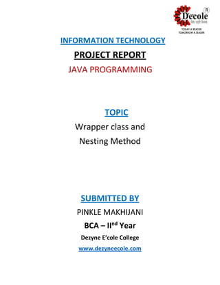 INFORMATION TECHNOLOGY
PROJECT REPORT
JAVA PROGRAMMING
TOPIC
Wrapper class and
Nesting Method
SUBMITTED BY
PINKLE MAKHIJANI
BCA – IInd
Year
Dezyne E’cole College
www.dezyneecole.com
R
 