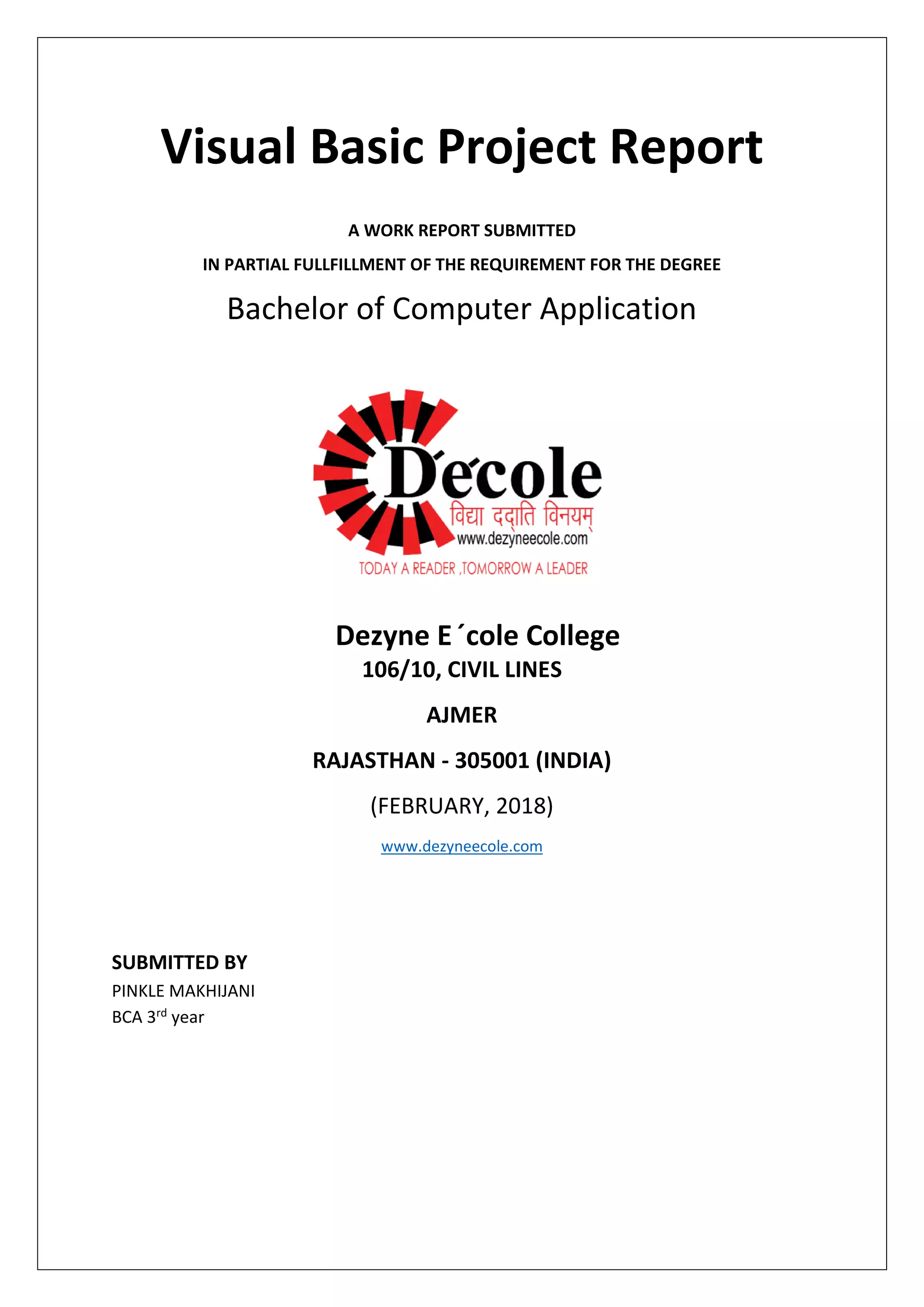 Visual Basic Project Report
A WORK REPORT SUBMITTED
IN PARTIAL FULLFILLMENT OF THE REQUIREMENT FOR THE DEGREE
Bachelor of Computer Application
Dezyne E´cole College
106/10, CIVIL LINES
AJMER
RAJASTHAN - 305001 (INDIA)
(FEBRUARY, 2018)
www.dezyneecole.com
SUBMITTED BY
PINKLE MAKHIJANI
BCA 3rd year
 
