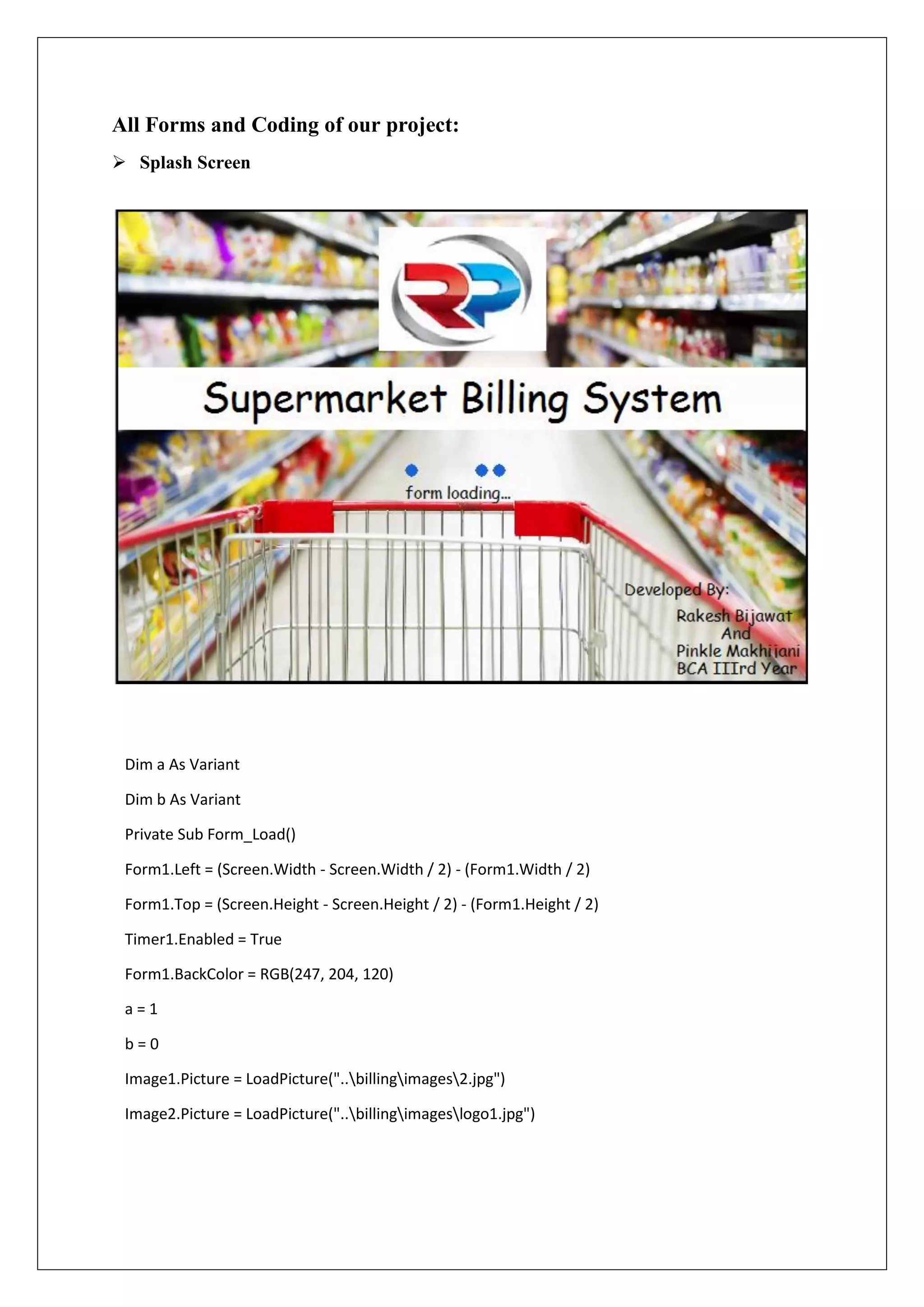 All Forms and Coding of our project:
 Splash Screen
Dim a As Variant
Dim b As Variant
Private Sub Form_Load()
Form1.Left = (Screen.Width - Screen.Width / 2) - (Form1.Width / 2)
Form1.Top = (Screen.Height - Screen.Height / 2) - (Form1.Height / 2)
Timer1.Enabled = True
Form1.BackColor = RGB(247, 204, 120)
a = 1
b = 0
Image1.Picture = LoadPicture("..billingimages2.jpg")
Image2.Picture = LoadPicture("..billingimageslogo1.jpg")
 