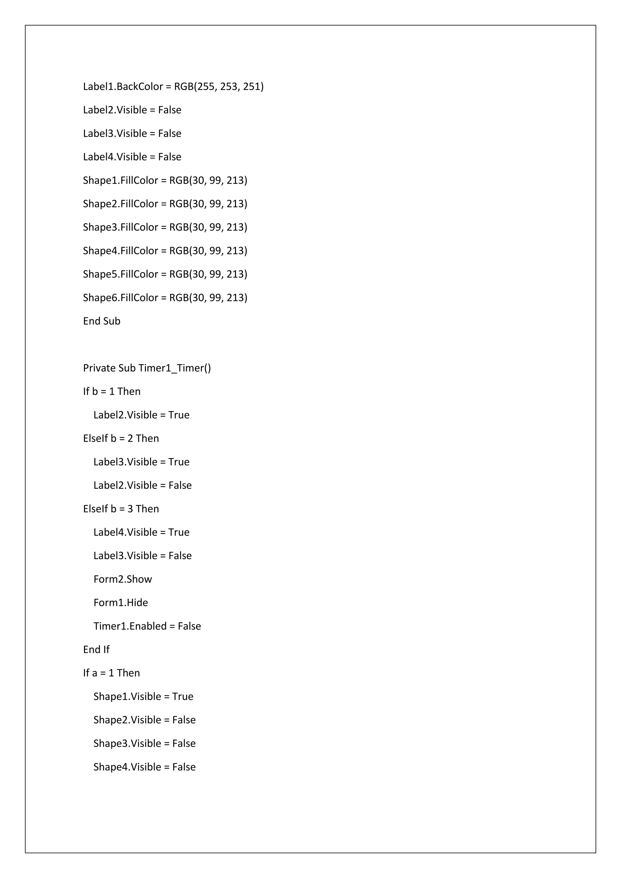 Label1.BackColor = RGB(255, 253, 251)
Label2.Visible = False
Label3.Visible = False
Label4.Visible = False
Shape1.FillColor = RGB(30, 99, 213)
Shape2.FillColor = RGB(30, 99, 213)
Shape3.FillColor = RGB(30, 99, 213)
Shape4.FillColor = RGB(30, 99, 213)
Shape5.FillColor = RGB(30, 99, 213)
Shape6.FillColor = RGB(30, 99, 213)
End Sub
Private Sub Timer1_Timer()
If b = 1 Then
Label2.Visible = True
ElseIf b = 2 Then
Label3.Visible = True
Label2.Visible = False
ElseIf b = 3 Then
Label4.Visible = True
Label3.Visible = False
Form2.Show
Form1.Hide
Timer1.Enabled = False
End If
If a = 1 Then
Shape1.Visible = True
Shape2.Visible = False
Shape3.Visible = False
Shape4.Visible = False
 