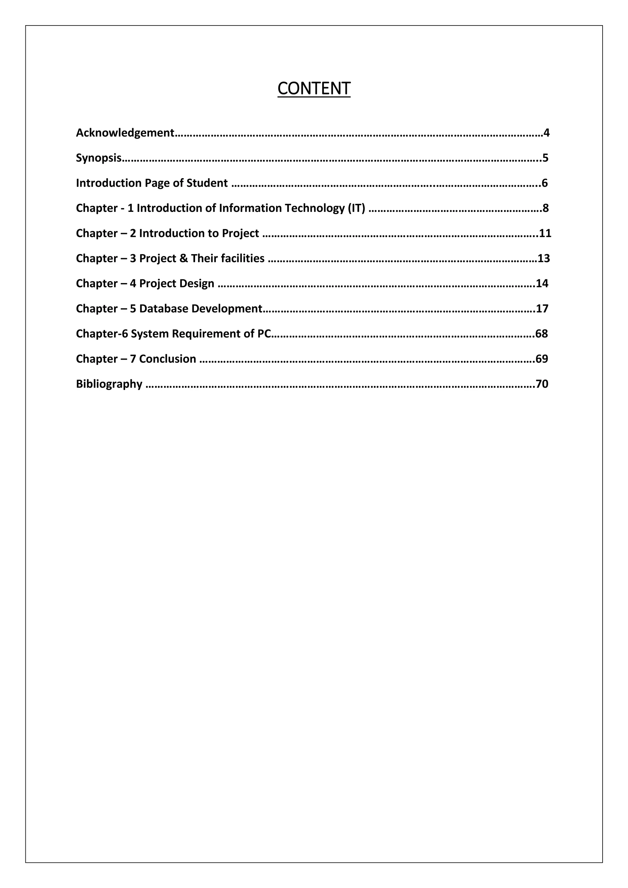 CONTENT
Acknowledgement……………………………………………………………………………………………………………4
Synopsis…………………………………………………………………………………………………………………………..5
Introduction Page of Student …………………………………………………………..……………………………..6
Chapter - 1 Introduction of Information Technology (IT) ………………………………………………….8
Chapter – 2 Introduction to Project ………………………………………………………………………………..11
Chapter – 3 Project & Their facilities ………………………………………………………………………………13
Chapter – 4 Project Design …………………………………………………………………………………………….14
Chapter – 5 Database Development……………………………………………………………………………….17
Chapter-6 System Requirement of PC…………………………………………………………………………….68
Chapter – 7 Conclusion ………………………………………………………………………………………………….69
Bibliography ………………………………………………………………………………………………………………….70
 