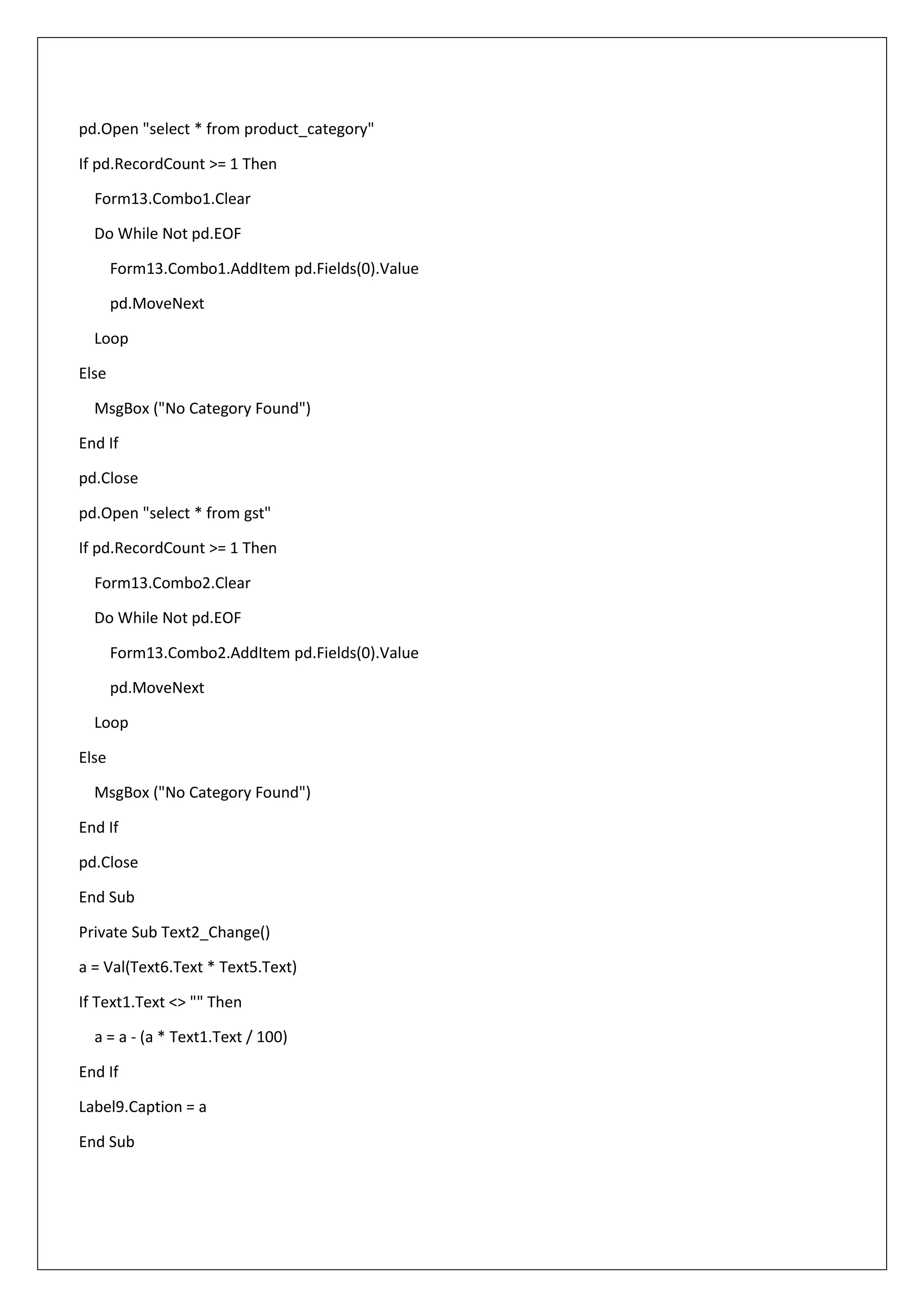 pd.Open "select * from product_category"
If pd.RecordCount >= 1 Then
Form13.Combo1.Clear
Do While Not pd.EOF
Form13.Combo1.AddItem pd.Fields(0).Value
pd.MoveNext
Loop
Else
MsgBox ("No Category Found")
End If
pd.Close
pd.Open "select * from gst"
If pd.RecordCount >= 1 Then
Form13.Combo2.Clear
Do While Not pd.EOF
Form13.Combo2.AddItem pd.Fields(0).Value
pd.MoveNext
Loop
Else
MsgBox ("No Category Found")
End If
pd.Close
End Sub
Private Sub Text2_Change()
a = Val(Text6.Text * Text5.Text)
If Text1.Text <> "" Then
a = a - (a * Text1.Text / 100)
End If
Label9.Caption = a
End Sub
 