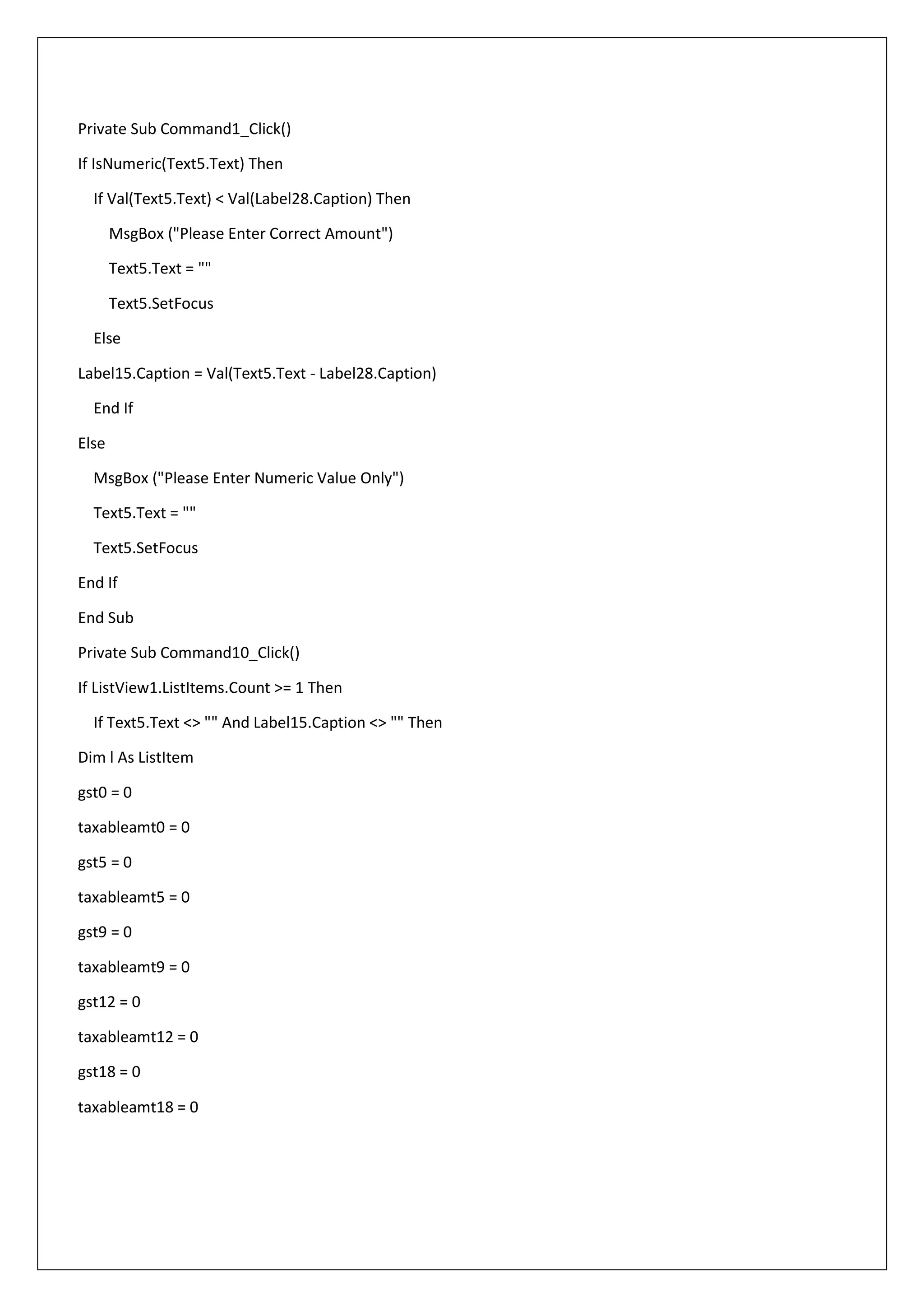 Private Sub Command1_Click()
If IsNumeric(Text5.Text) Then
If Val(Text5.Text) < Val(Label28.Caption) Then
MsgBox ("Please Enter Correct Amount")
Text5.Text = ""
Text5.SetFocus
Else
Label15.Caption = Val(Text5.Text - Label28.Caption)
End If
Else
MsgBox ("Please Enter Numeric Value Only")
Text5.Text = ""
Text5.SetFocus
End If
End Sub
Private Sub Command10_Click()
If ListView1.ListItems.Count >= 1 Then
If Text5.Text <> "" And Label15.Caption <> "" Then
Dim l As ListItem
gst0 = 0
taxableamt0 = 0
gst5 = 0
taxableamt5 = 0
gst9 = 0
taxableamt9 = 0
gst12 = 0
taxableamt12 = 0
gst18 = 0
taxableamt18 = 0
 