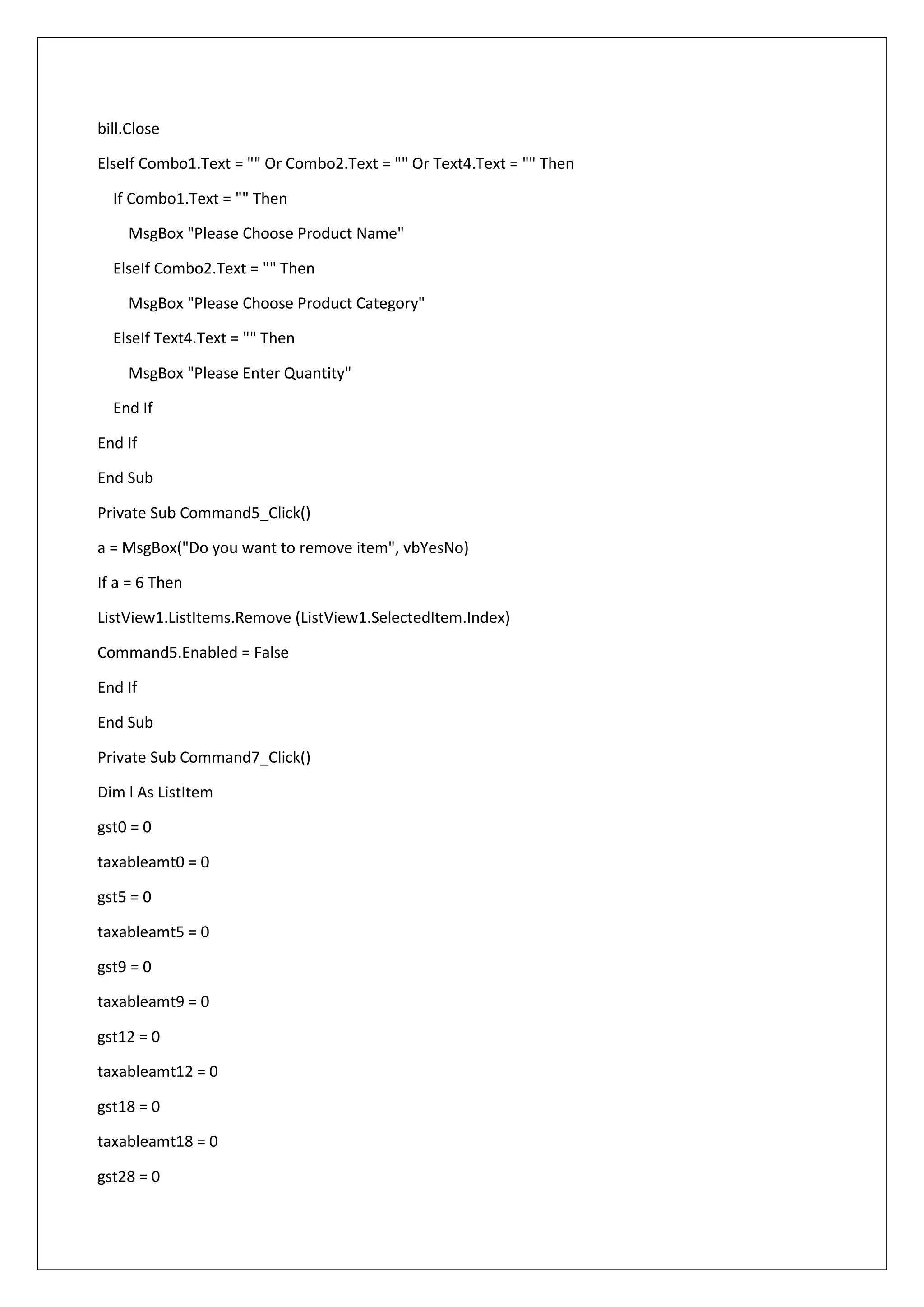 bill.Close
ElseIf Combo1.Text = "" Or Combo2.Text = "" Or Text4.Text = "" Then
If Combo1.Text = "" Then
MsgBox "Please Choose Product Name"
ElseIf Combo2.Text = "" Then
MsgBox "Please Choose Product Category"
ElseIf Text4.Text = "" Then
MsgBox "Please Enter Quantity"
End If
End If
End Sub
Private Sub Command5_Click()
a = MsgBox("Do you want to remove item", vbYesNo)
If a = 6 Then
ListView1.ListItems.Remove (ListView1.SelectedItem.Index)
Command5.Enabled = False
End If
End Sub
Private Sub Command7_Click()
Dim l As ListItem
gst0 = 0
taxableamt0 = 0
gst5 = 0
taxableamt5 = 0
gst9 = 0
taxableamt9 = 0
gst12 = 0
taxableamt12 = 0
gst18 = 0
taxableamt18 = 0
gst28 = 0
 