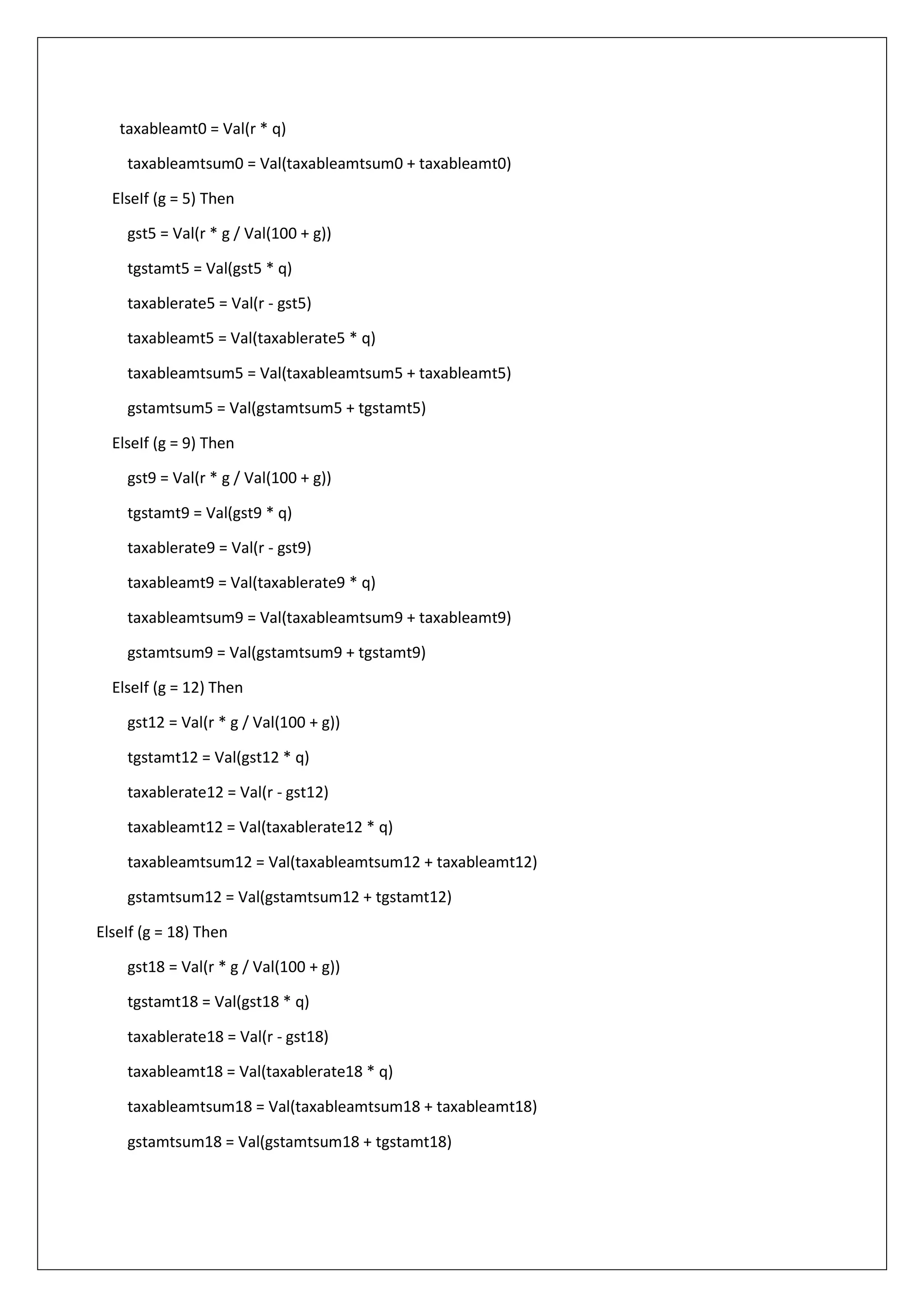 taxableamt0 = Val(r * q)
taxableamtsum0 = Val(taxableamtsum0 + taxableamt0)
ElseIf (g = 5) Then
gst5 = Val(r * g / Val(100 + g))
tgstamt5 = Val(gst5 * q)
taxablerate5 = Val(r - gst5)
taxableamt5 = Val(taxablerate5 * q)
taxableamtsum5 = Val(taxableamtsum5 + taxableamt5)
gstamtsum5 = Val(gstamtsum5 + tgstamt5)
ElseIf (g = 9) Then
gst9 = Val(r * g / Val(100 + g))
tgstamt9 = Val(gst9 * q)
taxablerate9 = Val(r - gst9)
taxableamt9 = Val(taxablerate9 * q)
taxableamtsum9 = Val(taxableamtsum9 + taxableamt9)
gstamtsum9 = Val(gstamtsum9 + tgstamt9)
ElseIf (g = 12) Then
gst12 = Val(r * g / Val(100 + g))
tgstamt12 = Val(gst12 * q)
taxablerate12 = Val(r - gst12)
taxableamt12 = Val(taxablerate12 * q)
taxableamtsum12 = Val(taxableamtsum12 + taxableamt12)
gstamtsum12 = Val(gstamtsum12 + tgstamt12)
ElseIf (g = 18) Then
gst18 = Val(r * g / Val(100 + g))
tgstamt18 = Val(gst18 * q)
taxablerate18 = Val(r - gst18)
taxableamt18 = Val(taxablerate18 * q)
taxableamtsum18 = Val(taxableamtsum18 + taxableamt18)
gstamtsum18 = Val(gstamtsum18 + tgstamt18)
 