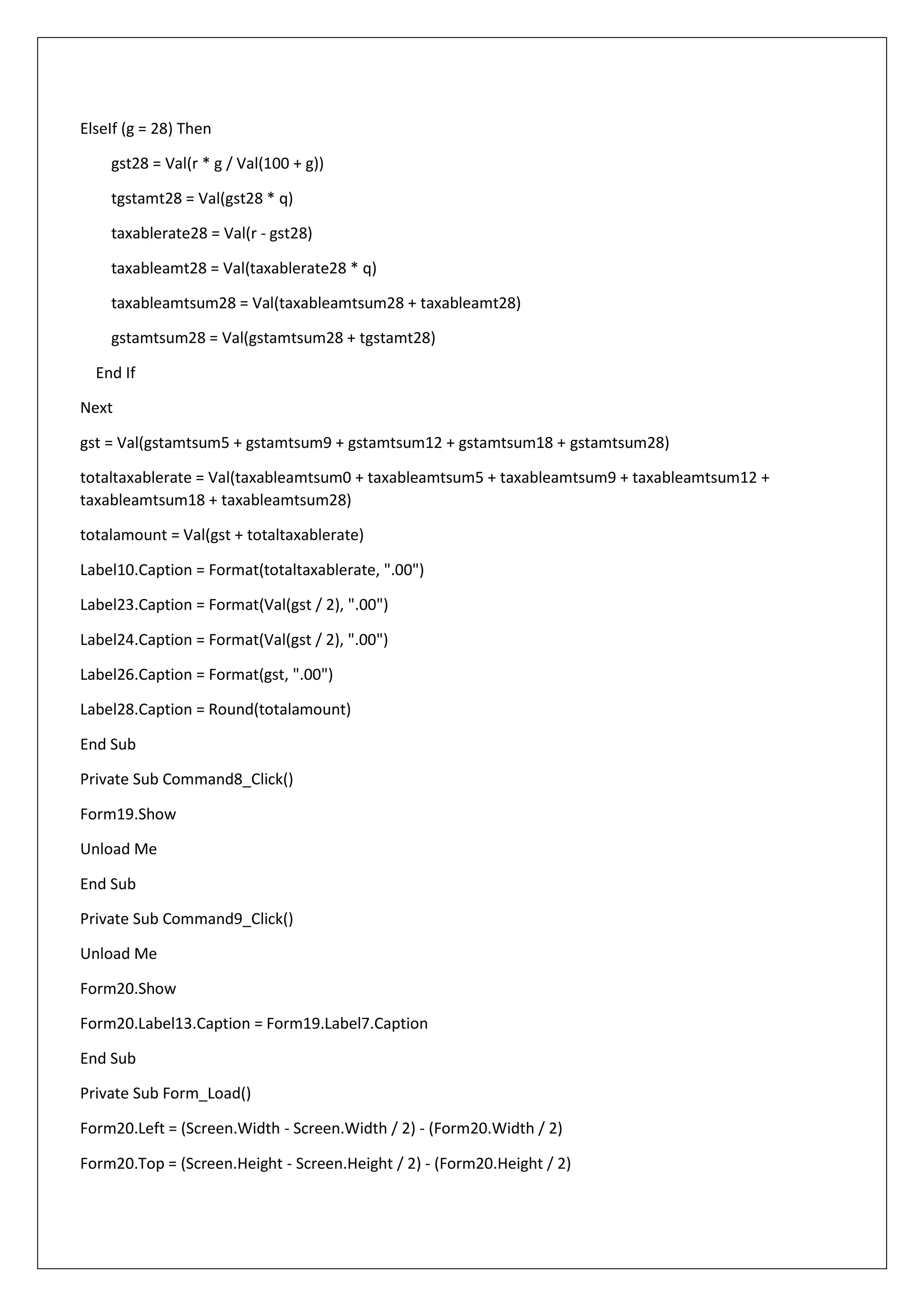 ElseIf (g = 28) Then
gst28 = Val(r * g / Val(100 + g))
tgstamt28 = Val(gst28 * q)
taxablerate28 = Val(r - gst28)
taxableamt28 = Val(taxablerate28 * q)
taxableamtsum28 = Val(taxableamtsum28 + taxableamt28)
gstamtsum28 = Val(gstamtsum28 + tgstamt28)
End If
Next
gst = Val(gstamtsum5 + gstamtsum9 + gstamtsum12 + gstamtsum18 + gstamtsum28)
totaltaxablerate = Val(taxableamtsum0 + taxableamtsum5 + taxableamtsum9 + taxableamtsum12 +
taxableamtsum18 + taxableamtsum28)
totalamount = Val(gst + totaltaxablerate)
Label10.Caption = Format(totaltaxablerate, ".00")
Label23.Caption = Format(Val(gst / 2), ".00")
Label24.Caption = Format(Val(gst / 2), ".00")
Label26.Caption = Format(gst, ".00")
Label28.Caption = Round(totalamount)
End Sub
Private Sub Command8_Click()
Form19.Show
Unload Me
End Sub
Private Sub Command9_Click()
Unload Me
Form20.Show
Form20.Label13.Caption = Form19.Label7.Caption
End Sub
Private Sub Form_Load()
Form20.Left = (Screen.Width - Screen.Width / 2) - (Form20.Width / 2)
Form20.Top = (Screen.Height - Screen.Height / 2) - (Form20.Height / 2)
 