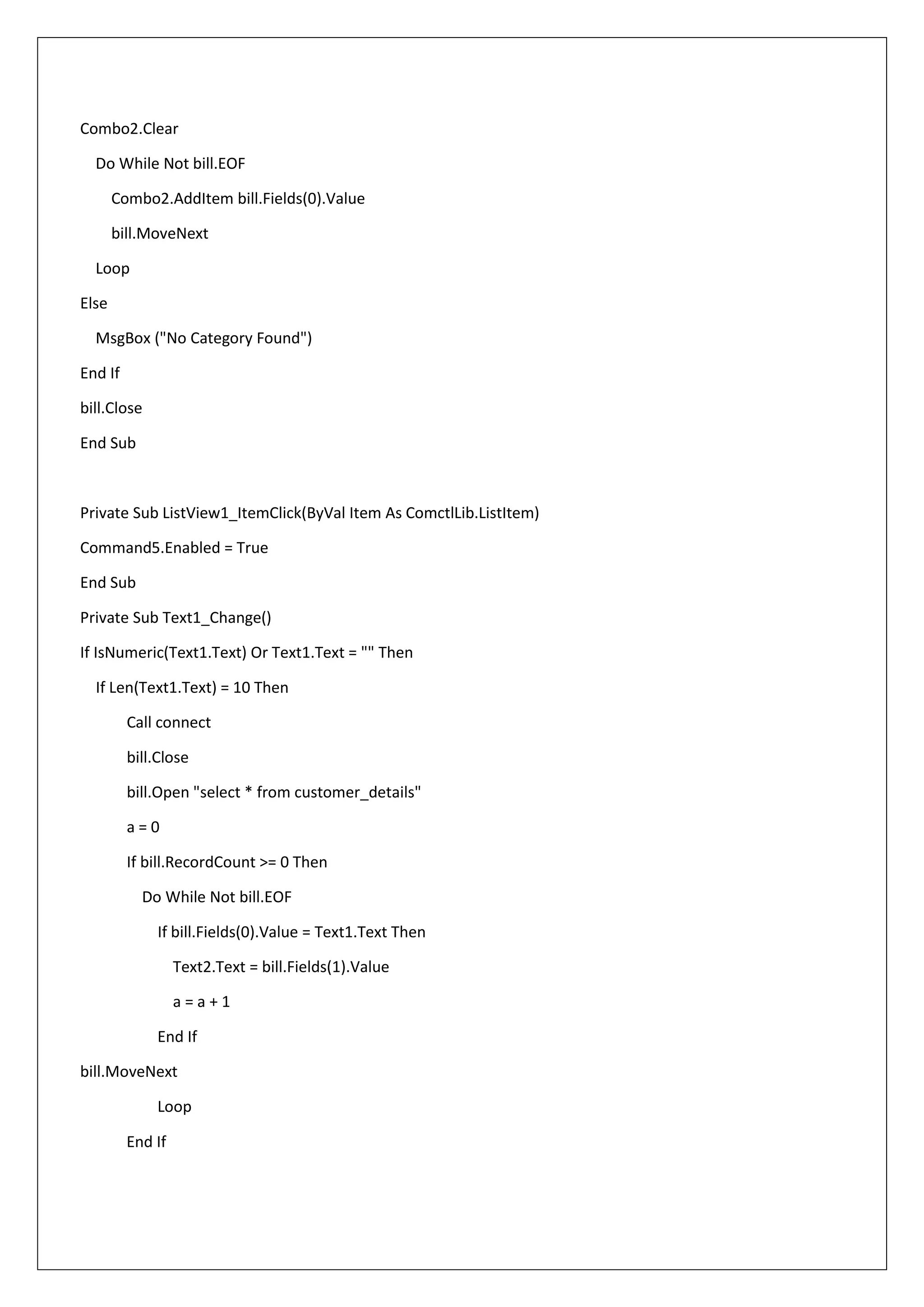 Combo2.Clear
Do While Not bill.EOF
Combo2.AddItem bill.Fields(0).Value
bill.MoveNext
Loop
Else
MsgBox ("No Category Found")
End If
bill.Close
End Sub
Private Sub ListView1_ItemClick(ByVal Item As ComctlLib.ListItem)
Command5.Enabled = True
End Sub
Private Sub Text1_Change()
If IsNumeric(Text1.Text) Or Text1.Text = "" Then
If Len(Text1.Text) = 10 Then
Call connect
bill.Close
bill.Open "select * from customer_details"
a = 0
If bill.RecordCount >= 0 Then
Do While Not bill.EOF
If bill.Fields(0).Value = Text1.Text Then
Text2.Text = bill.Fields(1).Value
a = a + 1
End If
bill.MoveNext
Loop
End If
 