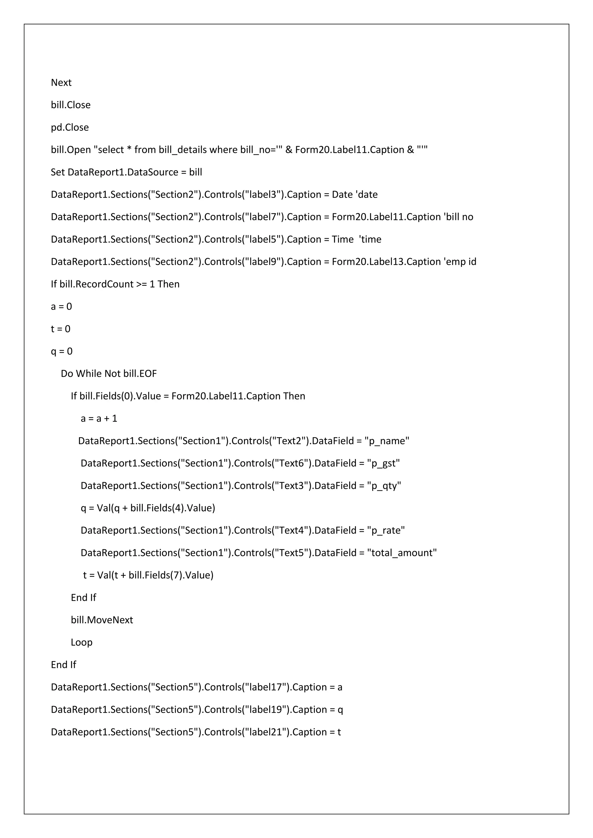 Next
bill.Close
pd.Close
bill.Open "select * from bill_details where bill_no='" & Form20.Label11.Caption & "'"
Set DataReport1.DataSource = bill
DataReport1.Sections("Section2").Controls("label3").Caption = Date 'date
DataReport1.Sections("Section2").Controls("label7").Caption = Form20.Label11.Caption 'bill no
DataReport1.Sections("Section2").Controls("label5").Caption = Time 'time
DataReport1.Sections("Section2").Controls("label9").Caption = Form20.Label13.Caption 'emp id
If bill.RecordCount >= 1 Then
a = 0
t = 0
q = 0
Do While Not bill.EOF
If bill.Fields(0).Value = Form20.Label11.Caption Then
a = a + 1
DataReport1.Sections("Section1").Controls("Text2").DataField = "p_name"
DataReport1.Sections("Section1").Controls("Text6").DataField = "p_gst"
DataReport1.Sections("Section1").Controls("Text3").DataField = "p_qty"
q = Val(q + bill.Fields(4).Value)
DataReport1.Sections("Section1").Controls("Text4").DataField = "p_rate"
DataReport1.Sections("Section1").Controls("Text5").DataField = "total_amount"
t = Val(t + bill.Fields(7).Value)
End If
bill.MoveNext
Loop
End If
DataReport1.Sections("Section5").Controls("label17").Caption = a
DataReport1.Sections("Section5").Controls("label19").Caption = q
DataReport1.Sections("Section5").Controls("label21").Caption = t
 