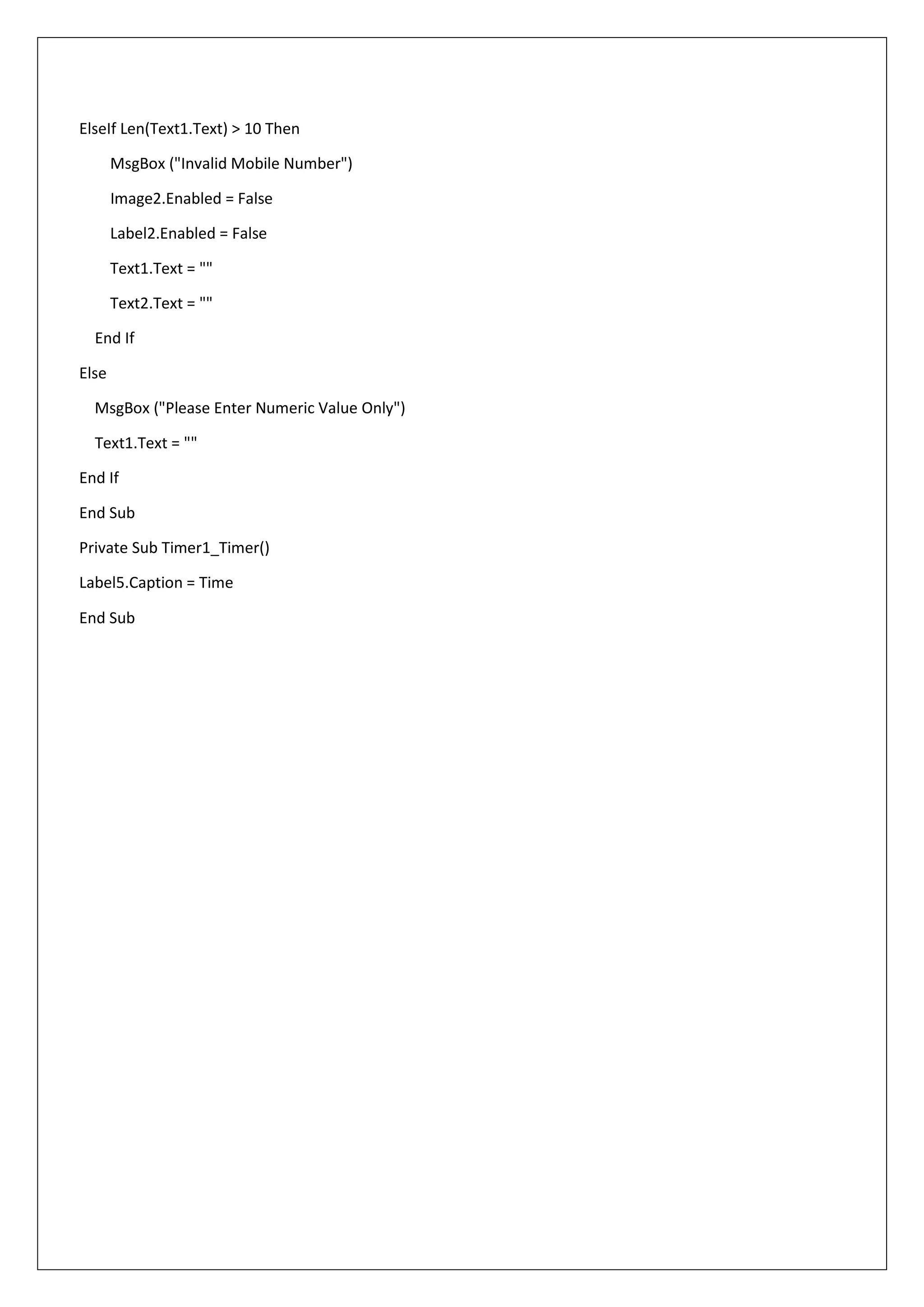 ElseIf Len(Text1.Text) > 10 Then
MsgBox ("Invalid Mobile Number")
Image2.Enabled = False
Label2.Enabled = False
Text1.Text = ""
Text2.Text = ""
End If
Else
MsgBox ("Please Enter Numeric Value Only")
Text1.Text = ""
End If
End Sub
Private Sub Timer1_Timer()
Label5.Caption = Time
End Sub
 