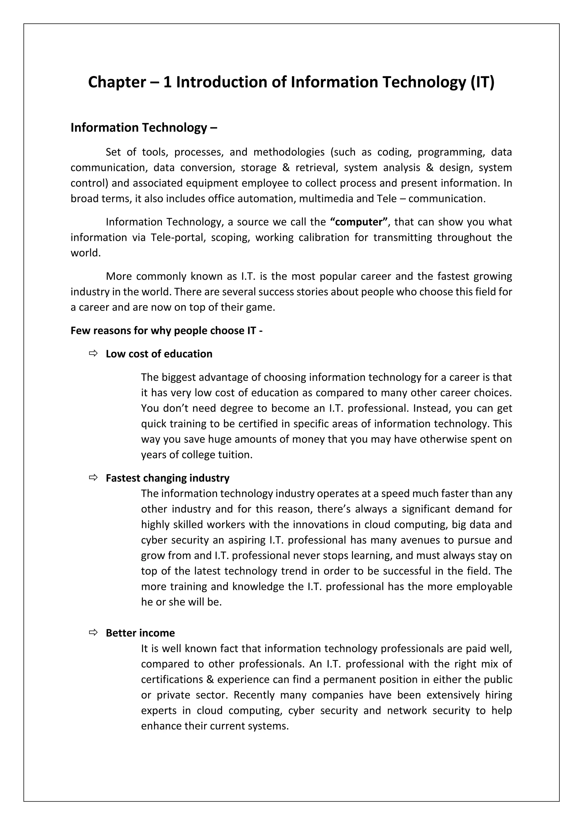 Chapter – 1 Introduction of Information Technology (IT)
Information Technology –
Set of tools, processes, and methodologies (such as coding, programming, data
communication, data conversion, storage & retrieval, system analysis & design, system
control) and associated equipment employee to collect process and present information. In
broad terms, it also includes office automation, multimedia and Tele – communication.
Information Technology, a source we call the “computer”, that can show you what
information via Tele-portal, scoping, working calibration for transmitting throughout the
world.
More commonly known as I.T. is the most popular career and the fastest growing
industry in the world. There are several success stories about people who choose this field for
a career and are now on top of their game.
Few reasons for why people choose IT -
 Low cost of education
The biggest advantage of choosing information technology for a career is that
it has very low cost of education as compared to many other career choices.
You don’t need degree to become an I.T. professional. Instead, you can get
quick training to be certified in specific areas of information technology. This
way you save huge amounts of money that you may have otherwise spent on
years of college tuition.
 Fastest changing industry
The information technology industry operates at a speed much faster than any
other industry and for this reason, there’s always a significant demand for
highly skilled workers with the innovations in cloud computing, big data and
cyber security an aspiring I.T. professional has many avenues to pursue and
grow from and I.T. professional never stops learning, and must always stay on
top of the latest technology trend in order to be successful in the field. The
more training and knowledge the I.T. professional has the more employable
he or she will be.
 Better income
It is well known fact that information technology professionals are paid well,
compared to other professionals. An I.T. professional with the right mix of
certifications & experience can find a permanent position in either the public
or private sector. Recently many companies have been extensively hiring
experts in cloud computing, cyber security and network security to help
enhance their current systems.
 