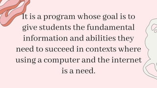 It is a program whose goal is to
give students the fundamental
information and abilities they
need to succeed in contexts where
using a computer and the internet
is a need.
 