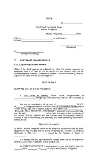CHECK
No. __________________
PHILIPPINE NATIONAL BANK
Manila, Philippines
Manila, Philippines ____________, 2001
PAY to ______________________________ or order/bearer
PESOS ______________________________
_____________________
(Signature)
P __________________________
(Philippine Currency)
V.

CONTRACTS OR AGREEMENTS

LEGAL (CONVEYANCING) FORMS
(Note: if the deed/ contract is unilateral i.e., when the vendee assumes no
obligation, thee is no need for the vendee to sign the contract/ deed nor the
acknowledgment; however, if vendee is obliged to perform something, he must
sign both the deed and the acknowledgment.)
DEED OF SALE
KNOW ALL MEN BY THESE PRESENTS:
I, (Full name of vendor), filipino citizen, single/married to
___________________, of legal age with residence and post-office address at
_______________________;
For and in consideration of the sum of __________________ PESOS
(P_______), Philippine currency, to in hand paid by (Full name of vendee) filipino
citizen, of legal age, with residence and post office address at ______________,
Do hereby SELL, TRANSFER, AND CONVEY, absolutely and unconditionally,
unto the said __________________ his/her heirs and assigns, that certain parcel
(or parcels of lands, together with the buildings and improvements thereon),
situated in (city or municipality, and province), and more particularly described as
follows, to wit:
(Description of property)
of which I am the registered owner in fee simple in accordance with the Land
Registration Act, my title thereto being evidenced by Transfer (or Original)
Certificate of Title No. ________, issued by the Register of Deeds of
___________.
It is hereby mutually agreed that the vendee shall bear all the expenses
for the execution and registration of this deed of sale.
IN WITNESSS WHEREOF, I have hereunto signed this deed of sale, this
_______day of _________, 20______ at (city or municipality), Philippines.

 