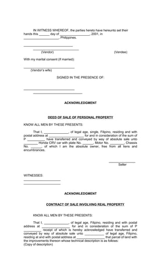 IN WITNESS WHEREOF, the parties hereto have hereunto set their
hands this ______ day of _________________, 2001, in
____________________, Philippines.
____________________________
__________________________
(Vendor)

(Vendee)

With my marital consent (If married):
_____________________________
(Vendor’s wife)
SIGNED IN THE PRESENCE OF:
_____________________________
____________________________
ACKNOWLEDGMENT

DEED OF SALE OF PERSONAL PROPERTY
KNOW ALL MEN BY THESE PRESENTS:
That I, ______________, of legal age, single, Filipino, residing and with
postal address at ____________________ for and in consideration of the sum of
P __________ have transferred and conveyed by way of absolute sale unto
________ Honda CRV car with plate No. ______, Motor No. ________, Chassis
No. ______, of which I am the absolute owner, free from all liens and
encumbrances.
_______________
Seller
WITNESSES:
_____________________
_____________________
ACKNOWLEDGMENT
CONTRACT OF SALE INVOLVING REAL PROPERTY
KNOW ALL MEN BY THESE PRESENTS:
That I, ______________, of legal age, Filipino, residing and with postal
address at ________________ for and in consideration of the sum of P
__________ receipt of which is hereby acknowledged have transferred and
conveyed by way of absolute sale unto ___________ of legal age, Filipino,
residing at and with postal address at ________________ that parcel of land with
the improvements thereon whose technical description is as follows:
(Copy of description)

 