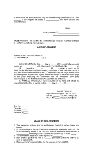 of which I am the absolute owner, my title thereto being evidenced by TCT No.
_______ of the Register of Deeds of _____________ free from all liens and
encumbrances.
Seller
In the presence of:_____________________
__________________________
(NOTE: Unilateral – no need for the vendee to sign, however, if vendee is obliged
to perform something, he must sign.)
ACKNOWLEDGMENT

REPUBLIC OF THE PHILIPPINES)
CITY OF MANILA
) S.S.
In the City of Manila, this ____ day of ______,2001, personally appeared
before me _____________ with Community Tax Certificate No. ________ on
_____19 ____ issued at______ on ______, 20_____, known to me to be the
same person who executed the foregoing instrument of sale over one parcel of
land, which instrument consists of two (2) pages including the page on which this
acknowledgment appears and signed on the left margin of each and every page
by the party executing this instrument and his witnesses. Said party
acknowledges to me that the same is his voluntary act and deed.
IN WITNESS WHEREOF, I have hereunto set my hand and affixed my
notarial seal at the City of Manila on this _____ day of _____, 20____.

NOTARY PUBLIC
My Comission expires Dec. 31, 2001
IBP No. ______, 1/2/2001, Pasig City
P.T.R. No.____, 2/2/2001, Pasig City

Doc. No. ______;
Page No.______;
Book No. ______;
Series of 20____ ;

LEASE OF REAL PROPERTY
1. This agreement entered into by and between (state the parties: lessor and
lessee)
2. In consideration of the rent and other covenants hereinafter set forth, the
LESSOR hereby leases to the LESSEE that the residential house located at
____________ belonging to the LESSOR and covered by TCT No. _____.
3. The term of this lease shall be for a period of _________.
4. Rent shall be paid at the rate of P______ per month within the first five (5)
days of each month.
5. Major and minor repairs shall be for the account of the LESSOR.

 
