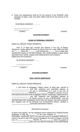 6. Taxes and assessments shall be for the account of the LESSOR, while
expenses for lights, water and other utilities shall be for the account of the
LESSEE.
IN WITNESS WHEREOF…………..
_____________________
_________________
(Lessor)

(Lessee)
ACKNOWLEDGMENT

LEASE OF PERSONAL PROPERTY
KNOW ALL MEN BY THESE PRESENTS:
That A, of legal age, married and residing in the City of Manila,
Philippines, hereby agrees to lease his Honda Civic car model 1999 with Plate
No._______, Motor No. _________and Chassisl No._______ to B, of legal age,
married and residing in the City of Manila, who hereby accepts to lease above
described motor vehicle, subject to the following terms and conditions :
(State terms and conditions)
IN WITNESS WHEREOF ………
__________________
__________________
(Lessor )

(Lessee)

ACKNOWLEDGMENT
REAL ESTATE MORTGAGE
KNOW ALL MEN BY THESE PRESENTS:
I, (full name of mortgagor), Filipino citizen, of legal age, married to
___________________, and with residence and post-office address at
___________________, for and in consideration of a loan in the sum of
___________________ PESOS (P____________), Philippine currency, to me in
hand paid by (full name of the mortgagee), Filipino, of legal age, single/married to
___________________, and with residence and post-office address at
___________________, do hereby convey, by way of MORTGAGE unto the
said (full name of the mortgagee), his/her heirs and assigns, that certain parcel of
land, together with all the buildings and improvements thereon, situated in
____________________, particularly described as follows:
(Description of property)
of which real property I am the registered owner evidenced by Original/Transfer
Certificate of Title No._________ of the Land Registry of _____________:
PROVIDED, HOWEVER, that if I the said (full name of mortgagor) shall pay or
cause to be paid to said (Full name of mortgagee), his heirs or assigns, the said
sum of _________________ PESOS (P____________), within the period of
______________ (____) years from and after the execution of this MORTGAGE

 