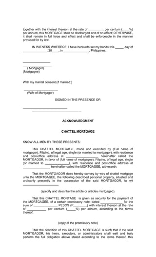 together with the interest thereon at the rate of _________ per centum (____%)
per annum, this MORTGAGE shall be discharged and of no effect; OTHERWISE,
it shall remain in full force and effect and shall be enforceable in the manner
provided for by law.
IN WITNESS WHEREOF, I have hereunto set my hands this _____ day of
______________, 20____, in _______________, Philippines.
________________
_________________
( Mortgagor)
(Mortgagee)
With my marital consent (if married:)
____________________
(Wife of Mortgagor)
SIGNED IN THE PRESENCE OF:
__________________________
_____________________________
ACKNOWLEDGMENT
CHATTEL MORTGAGE
KNOW ALL MEN BY THESE PRESENTS:
This CHATTEL MORTGAGE, made and executed by (Full name of
mortgagor), Filipino, of legal age, single (or married to mortgagor), with residence
and post-office address at ___________________ hereinafter called the
MORTGAGOR, in favor of (full name of mortgagee), Filipino, of legal age, single
(or married to ______________), with residence and post-office address at
________________ hereinafter called the MORTGAGEE, witnesseth:
That the MORTGAGOR does hereby convey by way of chattel mortgage
unto the MORTGAGEE, the following described personal property, situated and
ordinarily presently in the possession of the said MORTGAGOR, to wit
_____________________
(specify and describe the article or articles mortgaged).
That this CHATTEL MORTAGE is given as security for the payment of
the MORTGAGEE, of a certain promissory note, dated _____________ for the
sum of ______________ PESOS (P________) with interest thereon at the rate
of ___________ per centum (_____%) per annum, according to the terms
thereof.
(copy of the promissory note)
That the condition of this CHATTEL MORTGAGE is such that if the said
MORTGAGOR, his heirs, executors, or administrators shall well and truly
perform the full obligation above stated according to the terms thereof, this

 
