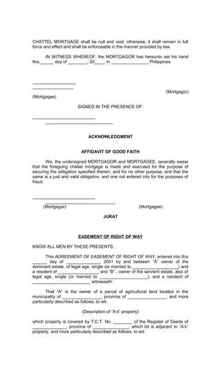 CHATTEL MORTGAGE shall be null and void, otherwise, it shall remain in full
force and effect and shall be enforceable in the manner provided by law.
IN WITNESS WHEREOF, the MORTGAGOR has hereunto set his hand
this______ day of ________, 20____, in _______________, Philippines.

__________________
_________________
(Mortgagor)
(Mortgagee)
SIGNED IN THE PRESENCE OF:
__________________________
____________________________
ACKNOWLEDGMENT
AFFIDAVIT OF GOOD FAITH
We, the undersigned MORTGAGOR and MORTGAGEE, severally swear
that the foregoing chattel mortgage is made and executed for the purpose of
securing the obligation specified therein, and for no other purpose, and that the
same is a just and valid obligation, and one not entered into for the purposes of
fraud.
__________________________
_____________________________
(Mortgagor)

(Mortgagee)

JURAT

EASEMENT OF RIGHT OF WAY
KNOW ALL MEN BY THESE PRESENTS:
This AGREEMENT OF EASEMENT OF RIGHT OF WAY, entered into this
______ day of ______________, 2001 by and between “A” owner of the
dominant estate, of legal age, single (or married to ___________________) and
a resident of _________________ and “B” , owner of the servient estate, also of
legal age, single (or married to ____________________), and a resident of
________________________ witnesseth:
That “A” is the owner of a parcel of agricultural land located in the
municipality of ________________, province of ________________, and more
particularly described as follows, to wit:
(Description of “A’s” property)
which property is covered by T.C.T. No. ________ of the Register of Deeds of
______________, province of _______________, which lot is adjacent to “A’s”
property, and more particularly described as follows, to wit:

 