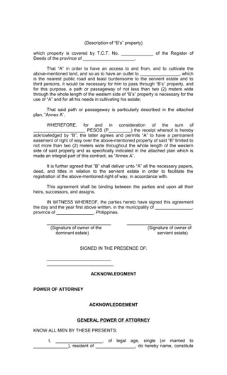 (Description of “B’s” property)
which property is covered by T.C.T. No. _____________ of the Register of
Deeds of the province of _____________________.
That “A” in order to have an access to and from, and to cultivate the
above-mentioned land, and so as to have an outlet to ________________, which
is the nearest public road and least burdensome to the servient estate and to
third persons, it would be necessary for him to pass through “B’s” property, and
for this purpose, a path or passageway of not less than two (2) meters wide
through the whole length of the western side of “B’s” property is necessary for the
use of “A” and for all his needs in cultivating his estate;
That said path or passageway is particularly described in the attached
plan, “Annex A’,
WHEREFORE, for and in consideration of the sum of
_____________________ PESOS (P_________) the receipt whereof is hereby
acknowledged by “B”, the latter agrees and permits “A” to have a permanent
easement of right of way over the above-mentioned property of said “B” limited to
not more than two (2) meters wide throughout the whole length of the western
side of said property and as specifically indicated in the attached plan which is
made an integral part of this contract, as “Annex A”.
It is further agreed that “B” shall deliver unto “A” all the necessary papers,
deed, and titles in relation to the servient estate in order to facilitate the
registration of the above-mentioned right of way, in accordance with.
This agreement shall be binding between the parties and upon all their
heirs, successors, and assigns.
IN WITNESS WHEREOF, the parties hereto have signed this agreement
the day and the year first above written, in the municipality of _______________,
province of _______________, Philippines.
__________________________
(Signature of owner of the
dominant estate)

__________________________
(Signature of owner of
servient estate)

SIGNED IN THE PRESENCE OF:
__________________________
___________________________
ACKNOWLEDGMENT
POWER OF ATTORNEY
ACKNOWLEDGEMENT
GENERAL POWER OF ATTORNEY
KNOW ALL MEN BY THESE PRESENTS:
I, ___________________, of legal age, single (or married to
______________), resident of ________________, do hereby name, constitute

 