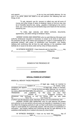 and appoint ___________________, to be my true and lawful attorney, for me
and in my name, place and stead to do and perform the following acts and
things, to wit:
To ask, demand, sue for, recover or collect any and all sums of
money and other things of value of whatever nature or kind as may now
be or hereafter become due, owing , payable or belonging to me, and to
have, sue, and to take any and all lawful ways and means for the recovery
thereof by suit.
To make, sign, execute, and deliver contracts, documents,
agreements, and other writings of whatever nature.
HEREBY GIVING AND GRANTING unto my said Attorney full power and
authority whatsoever requisite or necessary or proper to be done in and about
the premises as fully to all intents and purposes as I might or could lawfully do if
personally present, with power of substitution and revocation, and hereby
ratifying and confirming that all that my said attorney or his substitute shall
lawfully do or cause to be done under and by virtue of these presents.
IN WITNESS WHEREOF, I have hereunto set my hand this _______ day
of ________________, 2001, in ________________, Philippines.
_______________________
(Principal)
SIGNED IN THE PRESENCE OF:
_________________________
_______________________
ACKNOWLEDGMENT
SPECIAL POWER OF ATTORNEY
KNOW ALL MEN BY THESE PRESENTS:
I, _________________________, of legal age, single (or married to
_________________), resident of ____________________, do hereby name,
constitute and appoint __________________, of legal age, single or married),
resident of _______________, to be my true and lawful attorney, for me and in
my name, place and stead within the period of_____ months (or years), to SELL,
TRANSFER
and
CONVEY,
for
the
price
not
less
than
____________________PESOS (P___________), Philippine Currency, to
whosoever may purchase or buy my Honda CRV car with plate
No._____________, Motor No._________, and Chasis No._________________,
of which I am the absolute owner, free from all liens and encumbrances; and
HEREBY GIVING AND GRANTING unto my said attorney full powers
and authority to do and perform all and every act requisite or necessary to carry
into effect the foregoing authority to sell, as fully to all intents and purposes as I
might or could lawfully do if personally present, with full power of substitution or
revocation , and hereby ratifying and confirming all that my said attorney or his
substitute shall lawfully do or cause to be done by virtue hereof .
IN WITNESS WHEREOF, I have se my hand this________ day of
_____________________, 2001, in_____________________, Philippines.

 