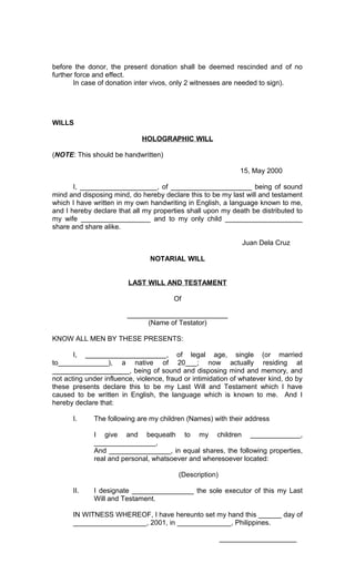 before the donor, the present donation shall be deemed rescinded and of no
further force and effect.
In case of donation inter vivos, only 2 witnesses are needed to sign).

WILLS
HOLOGRAPHIC WILL
(NOTE: This should be handwritten)
15, May 2000
I, ____________________, of _____________________ being of sound
mind and disposing mind, do hereby declare this to be my last will and testament
which I have written in my own handwriting in English, a language known to me,
and I hereby declare that all my properties shall upon my death be distributed to
my wife __________________ and to my only child ____________________
share and share alike.
Juan Dela Cruz
NOTARIAL WILL
LAST WILL AND TESTAMENT
Of
__________________________
(Name of Testator)
KNOW ALL MEN BY THESE PRESENTS:
I, _____________________, of legal age, single (or married
to_____________), a native of 20___; now actually residing at
____________________, being of sound and disposing mind and memory, and
not acting under influence, violence, fraud or intimidation of whatever kind, do by
these presents declare this to be my Last Will and Testament which I have
caused to be written in English, the language which is known to me. And I
hereby declare that:
I.

The following are my children (Names) with their address
I give and bequeath to my children _____________,
________________,
And ________________, in equal shares, the following properties,
real and personal, whatsoever and wheresoever located:
(Description)

II.

I designate ________________ the sole executor of this my Last
Will and Testament.

IN WITNESS WHEREOF, I have hereunto set my hand this ______ day of
___________________, 2001, in ______________, Philippines.
____________________

 