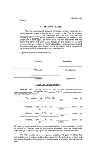 (Signature of
Testator)
ATTESTATION CLAUSE
We, the undersigned attesting witnesses, whose residences are
stated opposite our respective names, do hereby certify: That the testator,
___________________, has published unto us the foregoing will
consisting of _______ pages numbered correlatively in letters on the
upper part of each page, as his/her Last Will and Testament and has
signed the same and every page thereof, on the margin, in our joint
presence and we, in turn, at his/her request have witnessed and signed
the same and every page thereof, on the left margin, in the presence of
the testator and in the presence of each and all of us.
(Signature of at least three witnesses)
______________________
_____________________
(Witness)

(Residence)
______________________

_____________________
(Witness)
___________________________
__________________________
(Witness)

(Residence)

(Residence)

JOINT ACKNOWLEDGMENT
BEFORE ME,
Notary Public for and in the City/Municipality of
_________________, Philippines this ______ day of _________________,
2001, personally appeared:
The testator, with C.T.C. No. _____________
_________________ on _________________, 2001;

issued

at

Witness, with
C.T.C.
No. _____________
__________________ on ________________, 2001;

issued

at

Witness, with
C.T.C.
No. _____________
__________________ on ________________, 2001;

issued

at

Witness, with
C.T.C.
No. _____________
__________________ on ________________, 2001;

issued

at

all known to me to be the same persons who signed the foregoing Will, the first
as testator and the last three as instrumental witnesses, and they respectively
acknowledge to me that they signed the same as their own free will and deed.
This Will consists of ______ pages, including the page in which this
acknowledgment is written, and has been signed on the left margin of each and
every page thereof by the testator and his witnesses, and sealed with my notarial
seal.

 