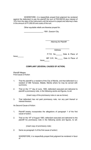 WHEREFORE, it is respectfully prayed that judgment be rendered
against the defendant to pay the plaintiff the sum of P20,000.00 plus interest of
12% from the date of the instrument until full amount is payed and attorney’s fees
in the amount of P1,000.00 and costs of the suit.
Other equitable reliefs are likewise prayed for.
___________________, 1991, Quezon City.

________________________
Attorney for Plaintiff
________________________
Address
P.T.R. No.______ Date & Place of
Issue______
IBP O.R. No._____ Date & Place of
Issue_____
COMPLAINT (SEVERAL CAUSES OF ACTION)
Plaintiff Alleges:
First Cause of Action
1.

That the plaintiff is a resident of the City of Manila, and that defendant is a
resident of 486 Tenesee, Malate, Manila where he may be served with
summons;

2.

That on the 11th day of June, 1983, defendant executed and delivered to
plaintiff a promissory note, in the following words and figures, to wit:
(insert copy of the promissory note or use as Annex)

3.

That defendant has not paid promissory note, nor any part thereof or
interest thereon;

As Second Cause of Action:
1.

Plaintiff hereby incorporates the allegations of paragraph 1 of the first
cause of action;

2.

That on the 19th of August 1983, defendant executed and delivered to the
plaintiff his promissory note in the following words and figures, to wit:
(insert copy of promissory note)

2.

Same as paragraph 3 of the first cause of action)
WHEREFORE, it is respectfully prayed that judgment be rendered in favor
of

 