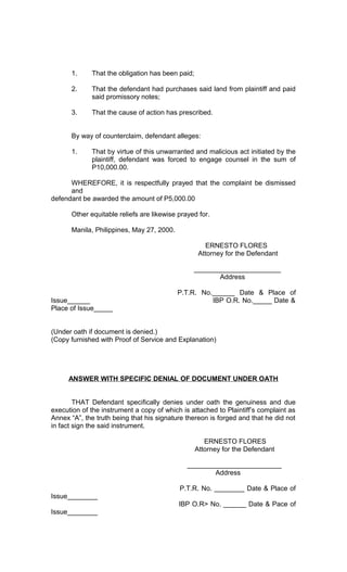 1.

That the obligation has been paid;

2.

That the defendant had purchases said land from plaintiff and paid
said promissory notes;

3.

That the cause of action has prescribed.

By way of counterclaim, defendant alleges:
1.

That by virtue of this unwarranted and malicious act initiated by the
plaintiff, defendant was forced to engage counsel in the sum of
P10,000.00.

WHEREFORE, it is respectfully prayed that the complaint be dismissed
and
defendant be awarded the amount of P5,000.00
Other equitable reliefs are likewise prayed for.
Manila, Philippines, May 27, 2000.
ERNESTO FLORES
Attorney for the Defendant
_______________________
Address
Issue______
Place of Issue_____

P.T.R. No.______ Date & Place of
IBP O.R. No._____ Date &

(Under oath if document is denied.)
(Copy furnished with Proof of Service and Explanation)

ANSWER WITH SPECIFIC DENIAL OF DOCUMENT UNDER OATH
THAT Defendant specifically denies under oath the genuiness and due
execution of the instrument a copy of which is attached to Plaintiff’s complaint as
Annex “A”, the truth being that his signature thereon is forged and that he did not
in fact sign the said instrument.
ERNESTO FLORES
Attorney for the Defendant
_________________________
Address
P.T.R. No. ________ Date & Place of
Issue________
IBP O.R> No. ______ Date & Pace of
Issue________

 