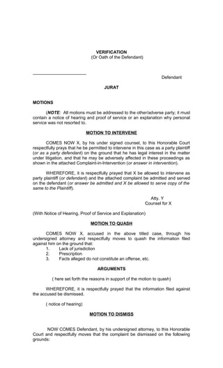 VERIFICATION
(Or Oath of the Defendant)
______________________
Defendant
JURAT
MOTIONS
(NOTE: All motions must be addressed to the other/adverse party; it must
contain a notice of hearing and proof of service or an explanation why personal
service was not resorted to.
MOTION TO INTERVENE
COMES NOW X, by his under signed counsel, to this Honorable Court
respectfully prays that he be permitted to intervene in this case as a party plaintiff
(or as a party defendant) on the ground that he has legal interest in the matter
under litigation, and that he may be adversely affected in these proceedings as
shown in the attached Complaint-in-Intervention (or answer in intervention).
WHEREFORE, it is respectfully prayed that X be allowed to intervene as
party plaintiff (or defendant) and the attached complaint be admitted and served
on the defendant (or answer be admitted and X be allowed to serve copy of the
same to the Plaintiff).
Atty. Y
Counsel for X
(With Notice of Hearing, Proof of Service and Explanation)
MOTION TO QUASH
COMES NOW X, accused in the above titled case, through his
undersigned attorney and respectfully moves to quash the information filed
against him on the ground that:
1.
Lack of jurisdiction
2.
Prescription
3.
Facts alleged do not constitute an offense, etc.
ARGUMENTS
( here set forth the reasons in support of the motion to quash)
WHEREFORE, it is respectfully prayed that the information filed against
the accused be dismissed.
( notice of hearing)
MOTION TO DISMISS
NOW COMES Defendant, by his undersigned attorney, to this Honorable
Court and respectfully moves that the complaint be dismissed on the following
grounds:

 