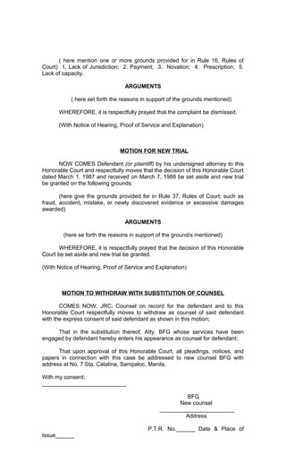( here mention one or more grounds provided for in Rule 16, Rules of
Court) 1. Lack of Jurisdiction; 2. Payment; 3. Novation; 4. Prescription; 5.
Lack of capacity.
ARGUMENTS
( here set forth the reasons in support of the grounds mentioned)
WHEREFORE, it is respectfully prayed that the complaint be dismissed.
(With Notice of Hearing, Proof of Service and Explanation)

MOTION FOR NEW TRIAL
NOW COMES Defendant (or plaintiff) by his undersigned attorney to this
Honorable Court and respectfully moves that the decision of this Honorable Court
dated March 1, 1987 and received on March 7, 1988 be set aside and new trial
be granted on the following grounds:
(here give the grounds provided for in Rule 37, Rules of Court; such as
fraud, accident, mistake, or newly discovered evidence or excessive damages
awarded)
ARGUMENTS
(here se forth the reasons in support of the ground/s mentioned)
WHEREFORE, it is respectfully prayed that the decision of this Honorable
Court be set aside and new trial be granted.
(With Notice of Hearing, Proof of Service and Explanation)

MOTION TO WITHDRAW WITH SUBSTITUTION OF COUNSEL
COMES NOW, JRC, Counsel on record for the defendant and to this
Honorable Court respectfully moves to withdraw as counsel of said defendant
with the express consent of said defendant as shown in this motion;
That in the substitution thereof, Atty. BFG whose services have been
engaged by defendant hereby enters his appearance as counsel for defendant;
That upon approval of this Honorable Court, all pleadings, notices, and
papers in connection with this case be addressed to new counsel BFG with
address at No. 7 Sta. Catalina, Sampaloc, Manila.
With my consent:
___________________________
BFG
New counsel
________________________
Address
P.T.R. No.______ Date & Place of
Issue______

 