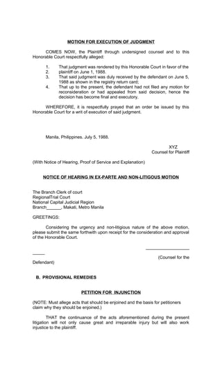 MOTION FOR EXECUTION OF JUDGMENT
COMES NOW, the Plaintiff through undersigned counsel and to this
Honorable Court respectfully alleged:
1.
2.
3.
4.

That judgment was rendered by this Honorable Court in favor of the
plaintiff on June 1, 1988.
That said judgment was duly received by the defendant on June 5,
1988 as shown in the registry return card;
That up to the present, the defendant had not filed any motion for
reconsideration or had appealed from said decision, hence the
decision has become final and executory.

WHEREFORE, it is respectfully prayed that an order be issued by this
Honorable Court for a writ of execution of said judgment.

Manila, Philippines. July 5, 1988.
XYZ
Counsel for Plaintiff
(With Notice of Hearing, Proof of Service and Explanation)
NOTICE OF HEARING IN EX-PARTE AND NON-LITIGOUS MOTION
The Branch Clerk of court
RegionalTrial Court
National Capital Judicial Region
Branch______, Makati, Metro Manila
GREETINGS:
Considering the urgency and non-litigious nature of the above motion,
please submit the same forthwith upon receipt for the consideration and approval
of the Honorable Court.
__________________
_____
(Counsel for the
Defendant)
B. PROVISIONAL REMEDIES
PETITION FOR INJUNCTION
(NOTE: Must allege acts that should be enjoined and the basis for petitioners
claim why they should be enjoined.)
THAT the continuance of the acts aforementioned during the present
litigation will not only cause great and irreparable injury but will also work
injustice to the plaintiff.

 