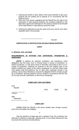1. Ordering the sheriff or other officer of the Court forthwith to take such
property into his custody and to dispose of it in accordance with the
Rules of Court;
2. After trial of the issues, adjudging that the Plaintiff has the right to the
possession of said personal property and rendering judgment in the
alternative against the Defendant for the delivery thereof to the Plaintiff
of the value thereof in case delivery cannot be made;
3. Ordering the defendant to pay the costs of this suit, and for such other
equitable relief in the premises.

_________________________
Counsel
VERIFICATION & CERTIFICATION ON NON-FORUM SHOPPING
JURAT
C. SPECIAL CIVIL ACTIONS
REQUIREMENTS
MANDAMUS

IN

PETITION

FOR

CERTIORARI,

PROHIBITION

&

(NOTE: In petitions for certiorari, prohibition, and mandamus, insert
allegations that the lower court or tribunal acted in excess of jurisdiction, or
without jurisdiction, or with grave abuse of discretion amounting to lack of or in
excess of jurisdiction, attaching as annexes to the first original copy of the
petition certified true copies of the orders complained of, and then these three
must always state that petitioner has no other plain, adequate remedy in the
ordinary course of law. Mandamus requires the allegation that the remedy sought
for is immaterial. All three petitions must be verified in accordance with the new
SC Circular and with Certification on Non-Forum Shopping).

COMPLAINT FOR EJECTMENT
XYZ
Plaintiff,
CIVIL

CASE

NO.

_______________
-versusABC
Defendant.
x---------------------------x
COMPLAINT
COMES NOW the Plaintiff in the above entitled case, through counsel,
and to this Honorable Court alleges;
I
That the plaintiff is of legal age and a resident of the City of Manila; that
defendant is likewise of legal age, residing at No. 2 Cruz Street, Manila and may
be served with summons at said address;

 