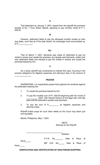 II
That defendant on January 7, 2001, leased from the plaintiff the premises
located at No. 7 Cruz Street, Manila, agreeing to pay monthly rental of P 1,
000.00
III
However, defendant failed to pay the aforesaid monthly rentals on their
due dates, such that as of the date hereof, his arrearages have accumulated up
to P_____________;
IVx`
That on March 7, 2001, demands was made on defendant to pay his
rental in arrears and vacate the premises, but despite said demands, written and
oral, defendant failed and refused to pay the rentals in arrears and vacate the
premises leased by him;
V
As a result, plaintiff was constrained to institute this case, incurring in the
process obligations for litigation expenses and attorney’s fess in the amount of
_______________
PRAYER
WHEREFORE, it is respectfully prayed that judgment be rendered against
the defendant ordering him:
1.

To vacate the premises leased by him;

2.

To pay the monthly sum of P1, 000.00 beginning with the month of
__________, 2001, with interest thereon at the legal rate until fully
paid until the defendant vacates said premises;

3.

To pay the sum of P_________ as litigation expenses and
attorney’s fees.

Plaintiff further prays for such other reliefs as this Court may deem just
and equitable.
Manila, Philippines, May 1, 2001.
DEFG
Attorney for the Plaintiff
_________________________________
Address
P.T.R.

No._______

Date

&

Place

of

Place

of

Issue_____
IBP

O.R.

No._____

Date

&

Issue_____
VERIFICATION AND CERTIFICATION OF NON-FORUM SHOPPING

 