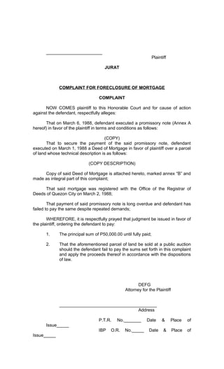 _______________________
Plaintiff
JURAT

COMPLAINT FOR FORECLOSURE OF MORTGAGE
COMPLAINT
NOW COMES plaintiff to this Honorable Court and for cause of action
against the defendant, respectfully alleges:
That on March 6, 1988, defendant executed a promissory note (Annex A
hereof) in favor of the plaintiff in terms and conditions as follows:
(COPY)
That to secure the payment of the said promissory note, defendant
executed on March 1, 1988 a Deed of Mortgage in favor of plaintiff over a parcel
of land whose technical description is as follows:
(COPY DESCRIPTION)
Copy of said Deed of Mortgage is attached hereto, marked annex “B” and
made as integral part of this complaint;
That said mortgage was registered with the Office of the Registrar of
Deeds of Quezon City on March 2, 1988;
That payment of said promissory note is long overdue and defendant has
failed to pay the same despite repeated demands;
WHEREFORE, it is respectfully prayed that judgment be issued in favor of
the plaintiff, ordering the defendant to pay:
1.

The principal sum of P50,000.00 until fully paid;

2.

That the aforementioned parcel of land be sold at a public auction
should the defendant fail to pay the sums set forth in this complaint
and apply the proceeds thereof in accordance with the dispositions
of law.

DEFG
Attorney for the Plaintiff
________________________________________
Address
P.T.R.

No._______

Date

&

Place

of

Place

of

Issue_____
IBP
Issue_____

O.R.

No._____

Date

&

 