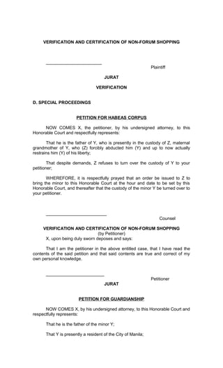 VERIFICATION AND CERTIFICATION OF NON-FORUM SHOPPING

_______________________
Plaintiff
JURAT
VERIFICATION
D. SPECIAL PROCEEDINGS
PETITION FOR HABEAS CORPUS
NOW COMES X, the petitioner, by his undersigned attorney, to this
Honorable Court and respectfully represents:
That he is the father of Y, who is presently in the custody of Z, maternal
grandmother of Y, who (Z) forcibly abducted him (Y) and up to now actually
restrains him (Y) of his liberty;
That despite demands, Z refuses to turn over the custody of Y to your
petitioner;
WHEREFORE, it is respectfully prayed that an order be issued to Z to
bring the minor to this Honorable Court at the hour and date to be set by this
Honorable Court, and thereafter that the custody of the minor Y be turned over to
your petitioner.

_________________________
Counsel
VERIFICATION AND CERTIFICATION OF NON-FORUM SHOPPING
(by Petitioner)
X, upon being duly sworn deposes and says:
That I am the petitioner in the above entitled case, that I have read the
contents of the said petition and that said contents are true and correct of my
own personal knowledge.
________________________
Petitioner
JURAT
PETITION FOR GUARDIANSHIP
NOW COMES X, by his undersigned attorney, to this Honorable Court and
respectfully represents:
That he is the father of the minor Y;
That Y is presently a resident of the City of Manila;

 