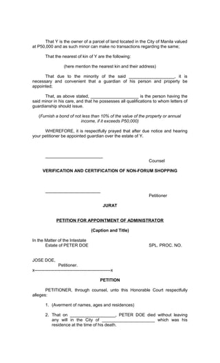 That Y is the owner of a parcel of land located in the City of Manila valued
at P50,000 and as such minor can make no transactions regarding the same;
That the nearest of kin of Y are the following:
(here mention the nearest kin and their address)
That due to the minority of the said ___________________, it is
necessary and convenient that a guardian of his person and property be
appointed;
That, as above stated, ____________________ is the person having the
said minor in his care, and that he possesses all qualifications to whom letters of
guardianship should issue.
(Furnish a bond of not less than 10% of the value of the property or annual
income, if it exceeds P50,000)
WHEREFORE, it is respectfully prayed that after due notice and hearing
your petitioner be appointed guardian over the estate of Y.

________________________
Counsel
VERIFICATION AND CERTIFICATION OF NON-FORUM SHOPPING

_______________________
Petitioner
JURAT
PETITION FOR APPOINTMENT OF ADMINISTRATOR
(Caption and Title)
In the Matter of the Intestate
Estate of PETER DOE

SPL. PROC. NO.

JOSE DOE,
Petitioner.
x-----------------------------------------------------x
PETITION
PETITIONER, through counsel, unto this Honorable Court respectfully
alleges:
1. (Averment of names, ages and residences)
2. That on ___________________, PETER DOE died without leaving
any will in the City of ______________________ which was his
residence at the time of his death.

 