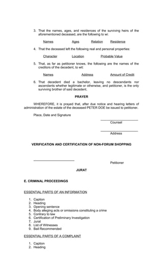 3. That the names, ages, and residences of the surviving heirs of the
aforementioned deceased, are the following to wi:
Names

Ages

Relation

Residence

4. That the deceased left the following real and personal properties:
Character

Location

Probable Value

5. That, as far as petitioner knows, the following are the names of the
creditors of the decedent, to wit:
Names

Address

Amount of Credit

6. That decedent died a bachelor, leaving no descendants nor
ascendants whether legitimate or otherwise, and petitioner, is the only
surviving brother of said decedent.
PRAYER
WHEREFORE, it is prayed that, after due notice and hearing letters of
administration of the estate of the deceased PETER DOE be issued to petitioner.
Place, Date and Signature
_____________________
Counsel
_____________________
Address
VERIFICATION AND CERTIFICATION OF NON-FORUM SHOPPING

_______________________
Petitioner
JURAT
E. CRIMINAL PROCEEDINGS
ESSENTIAL PARTS OF AN INFORMATION
1.
2.
3.
4.
5.
6.
7.
8.
9.

Caption
Heading
Opening sentence
Body alleging acts or omissions constituting a crime
Contrary to law
Certification of Preliminary Investigation
Jurat
List of Witnesses
Bail Recommended

ESSENTIAL PARTS OF A COMPLAINT
1. Caption
2. Heading

 