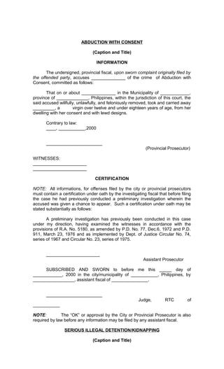 ABDUCTION WITH CONSENT
(Caption and Title)
INFORMATION
The undersigned, provincial fiscal, upon sworn complaint originally filed by
the offended party, accuses ______________ of the crime of Abduction with
Consent, committed as follows:
That on or about ______________ in the Municipality of ____________,
province of _____________, Philippines, within the jurisdiction of this court, the
said accused willfully, unlawfully, and feloniously removed, took and carried away
_________, a
virgin over twelve and under eighteen years of age, from her
dwelling with her consent and with lewd designs.
Contrary to law:
____, ___________,2000
_______________________
(Provincial Prosecutor)
WITNESSES:
______________________
______________________
CERTIFICATION
NOTE: All informations, for offenses filed by the city or provincial prosecutors
must contain a certification under oath by the investigating fiscal that before filing
the case he had previously conducted a preliminary investigation wherein the
accused was given a chance to appear. Such a certification under oath may be
stated substantially as follows:
A preliminary investigation has previously been conducted in this case
under my direction, having examined the witnesses in accordance with the
provisions of R.A. No. 5180, as amended by P.D. No. 77, Dec.6, 1972 and P.D.
911, March 23, 1976 and as implemented by Dept. of Justice Circular No. 74,
series of 1967 and Circular No. 23, series of 1975.
______________________
Assistant Prosecutor
SUBSCRIBED AND SWORN to before me this _____ day of
____________, 2000 in the city/municipality of ___________, Philippines, by
_________________, assistant fiscal of _______________.
_______________________
Judge,

RTC

of

___________
NOTE:
The “OK” or approval by the City or Provincial Prosecutor is also
required by law before any information may be filed by any assistant fiscal.
SERIOUS ILLEGAL DETENTION/KIDNAPPING
(Caption and Title)

 