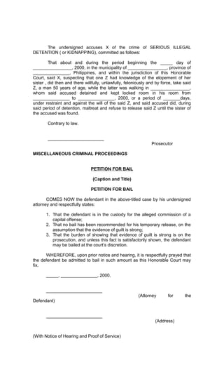 The undersigned accuses X of the crime of SERIOUS ILLEGAL
DETENTION ( or KIDNAPPING), committed as follows:
That about and during the period beginning the _____ day of
________________, 2000, in the municipality of ________________, province of
_______________, Philippines, and within the jurisdiction of this Honorable
Court, said X, suspecting that one Z had knowledge of the elopement of her
sister , did then and there willfully, unlawfully, feloniously and by force, take said
Z, a man 50 years of age, while the latter was walking in ________________,
whom said accused detained and kept locked room in his room from
_______________ to _______________, 2000, or a period of _______days,
under restraint and against the will of the said Z, and said accused did, during
said period of detention, maltreat and refuse to release said Z until the sister of
the accused was found.
Contrary to law.
_______________________
Prosecutor
MISCELLANEOUS CRIMINAL PROCEEDINGS
PETITION FOR BAIL
(Caption and Title)
PETITION FOR BAIL
COMES NOW the defendant in the above-titled case by his undersigned
attorney and respectfully states:
1. That the defendant is in the custody for the alleged commission of a
capital offense;
2. That no bail has been recommended for his temporary release, on the
assumption that the evidence of guilt is strong;
3. That the burden of showing that evidence of guilt is strong is on the
prosecution, and unless this fact is satisfactorily shown, the defendant
may be bailed at the court’s discretion.
WHEREFORE, upon prior notice and hearing, it is respectfully prayed that
the defendant be admitted to bail in such amount as this Honorable Court may
fix.
_____, _______________, 2000.
_______________________
(Attorney

for

Defendant)
_______________________
(Address)
(With Notice of Hearing and Proof of Service)

the

 