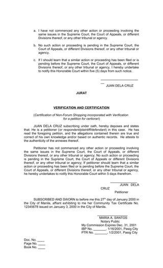 a. I have not commenced any other action or proceeding involving the
same issues in the Supreme Court, the Court of Appeals, or different
Divisions thereof, or any other tribunal or agency.
b. No such action or proceeding is pending in the Supreme Court, the
Court of Appeals, or different Divisions thereof, or any other tribunal or
agency.
c. If I should learn that a similar action or proceeding has been filed or is
pending before the Supreme Court, the Court of Appeals, or different
Divisions thereof, or any other tribunal or agency, I hereby undertake
to notify this Honorable Court within five (5) days from such notice.
_____________________
__
JUAN DELA CRUZ
JURAT

VERIFICATION AND CERTIFICATION
(Certification of Non-Forum Shopping incorporated with Verification
for a petition for certiorari)
JUAN DELA CRUZ subscribing under oath, hereby deposes and states
that: He is a petitioner (or respondent/plaintiff/defendant) in this case. He has
read the foregoing petition, and the allegations contained therein are true and
correct of his own knowledge and/or based on authentic records. He attests to
the authenticity of the annexes thereof.
Petitioner has not commenced any other action or proceeding involving
the same issues in the Supreme Court, the Court of Appeals, or different
Divisions thereof, or any other tribunal or agency; No such action or proceeding
is pending in the Supreme Court, the Court of Appeals or different Divisions
thereof, or any other tribunal or agency; If petitioner should learn that a similar
action or proceeding has been filed or is pending before the Supreme Court, the
Court of Appeals, or different Divisions thereof, or any other tribunal or agency,
he hereby undertakes to notify this Honorable Court within 5 days therefrom.
_______________
JUAN DELA
CRUZ
Petitioner
SUBSCRIBED AND SWORN to before me this 27 th day of January 2000 in
the City of Manila, affiant exhibiting to me her Community Tax Certificate No.
12345678 issued on January 3, 2000 in the City of Manila.
_________________
MARIA A. SANTOS
Notary Public
My Commission Expires Dec. 31, 2001
IBP No. _______, 1/16/2001, Pasig City
PTR No. _______, 1/2/2001, Pasig City
Doc. No. ____
Page No. ____
Book No. ____

 
